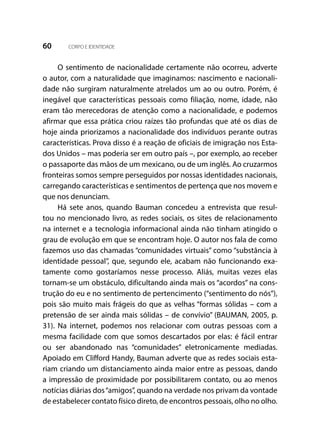 60 CORPO E IDENTIDADE
O sentimento de nacionalidade certamente não ocorreu, adverte
o autor, com a naturalidade que imaginamos: nascimento e nacionali-
dade não surgiram naturalmente atrelados um ao ou outro. Porém, é
inegável que características pessoais como filiação, nome, idade, não
eram tão merecedoras de atenção como a nacionalidade, e podemos
afirmar que essa prática criou raízes tão profundas que até os dias de
hoje ainda priorizamos a nacionalidade dos indivíduos perante outras
características. Prova disso é a reação de oficiais de imigração nos Esta-
dos Unidos – mas poderia ser em outro país –, por exemplo, ao receber
o passaporte das mãos de um mexicano, ou de um inglês. Ao cruzarmos
fronteiras somos sempre perseguidos por nossas identidades nacionais,
carregando características e sentimentos de pertença que nos movem e
que nos denunciam.
Há sete anos, quando Bauman concedeu a entrevista que resul-
tou no mencionado livro, as redes sociais, os sites de relacionamento
na internet e a tecnologia informacional ainda não tinham atingido o
grau de evolução em que se encontram hoje. O autor nos fala de como
fazemos uso das chamadas “comunidades virtuais” como “substância à
identidade pessoal”, que, segundo ele, acabam não funcionando exa-
tamente como gostaríamos nesse processo. Aliás, muitas vezes elas
tornam-se um obstáculo, dificultando ainda mais os “acordos” na cons-
trução do eu e no sentimento de pertencimento (“sentimento do nós”),
pois são muito mais frágeis do que as velhas “formas sólidas – com a
pretensão de ser ainda mais sólidas – de convívio” (BAUMAN, 2005, p.
31). Na internet, podemos nos relacionar com outras pessoas com a
mesma facilidade com que somos descartados por elas: é fácil entrar
ou ser abandonado nas “comunidades” eletronicamente mediadas.
Apoiado em Clifford Handy, Bauman adverte que as redes sociais esta-
riam criando um distanciamento ainda maior entre as pessoas, dando
a impressão de proximidade por possibilitarem contato, ou ao menos
notícias diárias dos“amigos”, quando na verdade nos privam da vontade
de estabelecer contato físico direto, de encontros pessoais, olho no olho.
 
