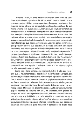 61Natalia Takaki; Jaison José Bassani
As redes sociais, os sites de relacionamento, bem como os celu-
lares, smartphones, aparelhos de MP3/4, estão desenvolvendo novos
costumes, novos hábitos em nossas rotinas. Passamos mais tempo dia-
logando com a câmera do computador ou falando ao celular do que
frente a frente com outras pessoas. Além disso, os celulares tornaram-se
nossos maiores (e melhores?) “companheiros”: não saímos de casa sem
eles e tampouco desgrudamos deles mesmo dentro de nossos lares. Eles
deixaram de ser apenas meros aparelhos com os quais falamos com pes-
soas que estão distantes fisicamente. Os smartphones, por exemplo, uti-
lizam tecnologia que nos encaminha cada vez mais para o isolamento,
pois possuem funções que possibilitam o acesso à internet a qualquer
momento, aplicativos que nos mantém ocupados sem necessitarmos
de outra pessoa para compartilharmos qualquer tipo de experiência. E
mesmo quando nos encontramos pessoalmente, esses incríveis apare-
lhos não ficam fora da roda, pois nos habituamos a ficar “conectados”
que, mesmo na presença física de outras pessoas, acabamos nos afas-
tando temporariamente da conversa para checarmos nossos e-mails, ou
para verificarmos se alguém nos deixou um recado em alguma página
de relacionamento ou rede social.
Como isso estaria afetando nossas identidades? É fato, por exem-
plo, que as novas tecnologias possibilitam maior fluidez e variação, por
assim dizer, de nossas identidades. Por exemplo, é possível assumir inú-
meras identidades por meio de diferentes páginas de relacionamento,
ser “outra pessoa” em cada uma delas. Aparentemente, não há grandes
prejuízos – com exceção, claro, do sentimento de insegurança – em ser-
mos pessoas diferentes em diferentes ocasiões, até porque assumimos
papéis distintos no trabalho, em casa, na faculdade, com grupos de
amigos etc. Talvez não seja esse o problema, mas sim a superficialidade,
precariedade e volatilidade que cada identidade possui nos espaços
virtuais. Assim, quando criamos vários “eus” na internet, nenhum deles
possui consistência ou perdura o tempo suficiente para que possa ser
assumido integralmente pelo indivíduo. A consequência direta disso
 