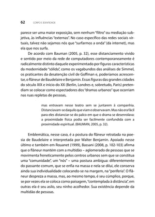 62 CORPO E IDENTIDADE
parece ser uma maior exposição, sem nenhum“filtro”ou mediação sub-
jetiva, às influências “externas”. No caso específico das redes sociais vir-
tuais, talvez não sejamos nós que “surfarmos a onda” (da internet), mas
ela que nos surfa.
De acordo com Bauman (2005, p. 32), esse distanciamento vivido
e sentido por meio da rede de computadores contemporaneamente é
radicalmente distinto daquele experimentado por figuras características
da modernidade “sólida”, como os vagabundos das análises de Simmel,
os praticantes da desatenção civil de Goffman e, poderíamos acrescen-
tar, o flâneur de Baudelaire e Benjamin. Essas figuras das grandes cidades
do século XIX e início do XX (Berlin, Londres e, sobretudo, Paris) preten-
diam se colocar como espectadores dos“dramas urbanos”que ocorriam
nas ruas repletas de pessoas,
mas entravam nesse teatro sem se juntarem à companhia.
Distanciavam-sedaquiloqueviameobservavam.Masnãoerafácil
para eles distanciar-se do palco em que o drama se desenrolava:
a proximidade física podia ser facilmente confundida com a
proximidade espiritual. (BAUMAN, 2005, p. 32).
Emblemática, nesse caso, é a postura do flâneur retratada na poe-
sia de Baudelaire e interpretada por Walter Benjamin. Apoiado nesse
último e também em Rouanet (1999), Bassani (2008, p. 102-103) afirma
que o flâneur mantém com a multidão – aglomerado de pessoas que se
movimenta freneticamente pelos centros urbanos sem que se constitua
uma “comunidade”, um “nós” – uma postura ambígua: diferentemente
do passante comum, que se enfia na massa e nela se dilui, ele conserva
ainda sua individualidade colocando-se na margem, na“periferia”. O flâ-
neur despreza a massa, mas, ao mesmo tempo, é seu cúmplice, porque,
se por vezes ela se coloca como paisagem,“contemplada à distância”, em
outras ela é seu asilo, seu ninho acolhedor. Sua existência depende da
multidão de pessoas.
 