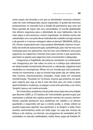 65Natalia Takaki; Jaison José Bassani
como nação, nos levando a crer que as identidades nacionais estariam
cada vez mais enfraquecidas, quase esquecidas. A queda das barreiras
protecionistas no mercado livra o Estado do patriotismo que uma vez
fizera questão de impor sob seus comandados. O mundo globalizado
não oferece segurança para a identidade de seus habitantes; não há
mais regras e nem posturas a serem respeitadas: “os direitos sociais são
substituídos um a um pelo dever individual do cuidado consigo mesmo
e de garantir a si mesmo vantagem sobre os demais”(BAUMAN, 2005, p.
35). Somos responsáveis por nossa própria identidade, estamos incum-
bidos da tarefa de autoconstrução, autodefinição, pois não há mais uma
instituição para nos apoiarmos, não há mais uma referência única para
seguirmos ou copiarmos. Estamos livres para sermos o que quisermos,
para fazer as opções que julgarmos mais convenientes e adequadas.
Insegurança e fragilidade são palavras constantes no contemporâ-
neo. Insegurança por não saber ao certo se o esforço que colocamos
em determinado investimento (financeiro e, sobretudo, subjetivo) trará
resultados ou recompensas. Afinal, em um mundo que está constante-
mente em movimento, o que se investe hoje pode não ser válido ama-
nhã. Carreira, relacionamentos, amizades, moda estão em constante
transformação. “Visualizar-se” no futuro, mesmo que próximo, em qual-
quer aspecto que seja, já não é mais tão fácil, pois, em meio a tantas
oportunidades e mudanças, se apegar a uma única previsão, a um único
“projeto”, passa a ser muito arriscado.
Por conta disso, acabamos construindo novos tipos de comunidade,
que Bauman (2005, p. 37) batizou de “comunidades guarda-roupa”, por
representar a atitude dos sujeitos perante eventos de sucesso momen-
tâneos, quando penduram seus problemas em cabides e os deixam
guardados e esquecidos até que o evento acabe, e, então, voltam ao
guarda-roupa para apanhar seus pertences e se dirigem à saída. Esses
eventos momentâneos estão em todo lugar: na capa das revistas de
fofocas e de notícias, na internet, nos programas de variedades da TV,
escândalos na vida das celebridades, reality shows, jogos de futebol, fil-
 