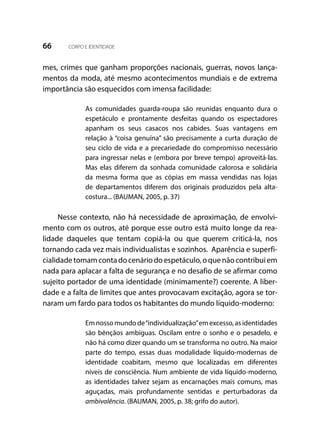 66 CORPO E IDENTIDADE
mes, crimes que ganham proporções nacionais, guerras, novos lança-
mentos da moda, até mesmo acontecimentos mundiais e de extrema
importância são esquecidos com imensa facilidade:
As comunidades guarda-roupa são reunidas enquanto dura o
espetáculo e prontamente desfeitas quando os espectadores
apanham os seus casacos nos cabides. Suas vantagens em
relação à “coisa genuína” são precisamente a curta duração de
seu ciclo de vida e a precariedade do compromisso necessário
para ingressar nelas e (embora por breve tempo) aproveitá-las.
Mas elas diferem da sonhada comunidade calorosa e solidária
da mesma forma que as cópias em massa vendidas nas lojas
de departamentos diferem dos originais produzidos pela alta-
costura... (BAUMAN, 2005, p. 37)
Nesse contexto, não há necessidade de aproximação, de envolvi-
mento com os outros, até porque esse outro está muito longe da rea-
lidade daqueles que tentam copiá-la ou que querem criticá-la, nos
tornando cada vez mais individualistas e sozinhos. Aparência e superfi-
cialidadetomamcontadocenáriodoespetáculo,oquenãocontribuiem
nada para aplacar a falta de segurança e no desafio de se afirmar como
sujeito portador de uma identidade (minimamente?) coerente. A liber-
dade e a falta de limites que antes provocavam excitação, agora se tor-
naram um fardo para todos os habitantes do mundo líquido-moderno:
Emnossomundode“individualização”emexcesso,asidentidades
são bênçãos ambíguas. Oscilam entre o sonho e o pesadelo, e
não há como dizer quando um se transforma no outro. Na maior
parte do tempo, essas duas modalidade líquido-modernas de
identidade coabitam, mesmo que localizadas em diferentes
níveis de consciência. Num ambiente de vida líquido-moderno,
as identidades talvez sejam as encarnações mais comuns, mas
aguçadas, mais profundamente sentidas e perturbadoras da
ambivalência. (BAUMAN, 2005, p. 38; grifo do autor).
 