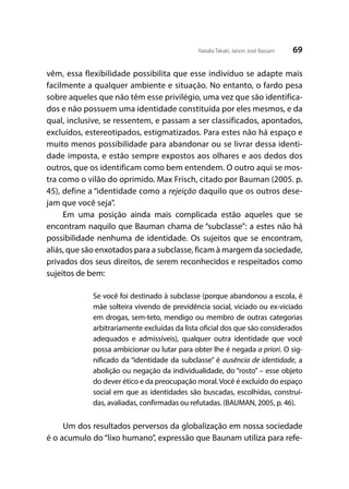 69Natalia Takaki; Jaison José Bassani
vêm, essa flexibilidade possibilita que esse indivíduo se adapte mais
facilmente a qualquer ambiente e situação. No entanto, o fardo pesa
sobre aqueles que não têm esse privilégio, uma vez que são identifica-
dos e não possuem uma identidade constituída por eles mesmos, e da
qual, inclusive, se ressentem, e passam a ser classificados, apontados,
excluídos, estereotipados, estigmatizados. Para estes não há espaço e
muito menos possibilidade para abandonar ou se livrar dessa identi-
dade imposta, e estão sempre expostos aos olhares e aos dedos dos
outros, que os identificam como bem entendem. O outro aqui se mos-
tra como o vilão do oprimido. Max Frisch, citado por Bauman (2005. p.
45), define a “identidade como a rejeição daquilo que os outros dese-
jam que você seja”.
Em uma posição ainda mais complicada estão aqueles que se
encontram naquilo que Bauman chama de “subclasse”: a estes não há
possibilidade nenhuma de identidade. Os sujeitos que se encontram,
aliás, que são enxotados para a subclasse, ficam à margem da sociedade,
privados dos seus direitos, de serem reconhecidos e respeitados como
sujeitos de bem:
Se você foi destinado à subclasse (porque abandonou a escola, é
mãe solteira vivendo de previdência social, viciado ou ex-viciado
em drogas, sem-teto, mendigo ou membro de outras categorias
arbitrariamente excluídas da lista oficial dos que são considerados
adequados e admissíveis), qualquer outra identidade que você
possa ambicionar ou lutar para obter lhe é negada a priori. O sig-
nificado da “identidade da subclasse” é ausência de identidade, a
abolição ou negação da individualidade, do “rosto” – esse objeto
do dever ético e da preocupação moral.Você é excluído do espaço
social em que as identidades são buscadas, escolhidas, construí-
das, avaliadas, confirmadas ou refutadas. (BAUMAN, 2005, p. 46).
Um dos resultados perversos da globalização em nossa sociedade
é o acumulo do “lixo humano”, expressão que Baunam utiliza para refe-
 