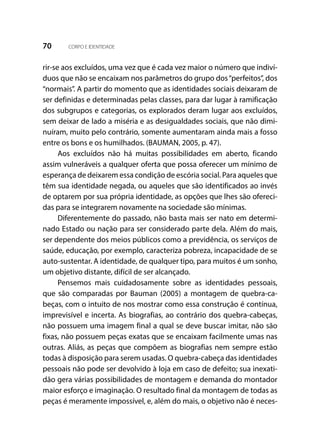70 CORPO E IDENTIDADE
rir-se aos excluídos, uma vez que é cada vez maior o número que indiví-
duos que não se encaixam nos parâmetros do grupo dos“perfeitos”, dos
“normais”. A partir do momento que as identidades sociais deixaram de
ser definidas e determinadas pelas classes, para dar lugar à ramificação
dos subgrupos e categorias, os explorados deram lugar aos excluídos,
sem deixar de lado a miséria e as desigualdades sociais, que não dimi-
nuíram, muito pelo contrário, somente aumentaram ainda mais a fosso
entre os bons e os humilhados. (BAUMAN, 2005, p. 47).
Aos excluídos não há muitas possibilidades em aberto, ficando
assim vulneráveis a qualquer oferta que possa oferecer um mínimo de
esperança de deixarem essa condição de escória social. Para aqueles que
têm sua identidade negada, ou aqueles que são identificados ao invés
de optarem por sua própria identidade, as opções que lhes são ofereci-
das para se integrarem novamente na sociedade são mínimas.
Diferentemente do passado, não basta mais ser nato em determi-
nado Estado ou nação para ser considerado parte dela. Além do mais,
ser dependente dos meios públicos como a previdência, os serviços de
saúde, educação, por exemplo, caracteriza pobreza, incapacidade de se
auto-sustentar. A identidade, de qualquer tipo, para muitos é um sonho,
um objetivo distante, difícil de ser alcançado.
Pensemos mais cuidadosamente sobre as identidades pessoais,
que são comparadas por Bauman (2005) a montagem de quebra-ca-
beças, com o intuito de nos mostrar como essa construção é contínua,
imprevisível e incerta. As biografias, ao contrário dos quebra-cabeças,
não possuem uma imagem final a qual se deve buscar imitar, não são
fixas, não possuem peças exatas que se encaixam facilmente umas nas
outras. Aliás, as peças que compõem as biografias nem sempre estão
todas à disposição para serem usadas. O quebra-cabeça das identidades
pessoais não pode ser devolvido à loja em caso de defeito; sua inexati-
dão gera várias possibilidades de montagem e demanda do montador
maior esforço e imaginação. O resultado final da montagem de todas as
peças é meramente impossível, e, além do mais, o objetivo não é neces-
 