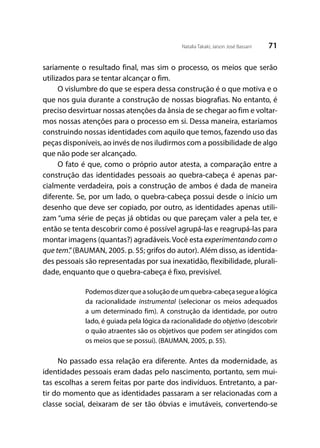 71Natalia Takaki; Jaison José Bassani
sariamente o resultado final, mas sim o processo, os meios que serão
utilizados para se tentar alcançar o fim.
O vislumbre do que se espera dessa construção é o que motiva e o
que nos guia durante a construção de nossas biografias. No entanto, é
preciso desvirtuar nossas atenções da ânsia de se chegar ao fim e voltar-
mos nossas atenções para o processo em si. Dessa maneira, estaríamos
construindo nossas identidades com aquilo que temos, fazendo uso das
peças disponíveis, ao invés de nos iludirmos com a possibilidade de algo
que não pode ser alcançado.
O fato é que, como o próprio autor atesta, a comparação entre a
construção das identidades pessoais ao quebra-cabeça é apenas par-
cialmente verdadeira, pois a construção de ambos é dada de maneira
diferente. Se, por um lado, o quebra-cabeça possui desde o início um
desenho que deve ser copiado, por outro, as identidades apenas utili-
zam “uma série de peças já obtidas ou que pareçam valer a pela ter, e
então se tenta descobrir como é possível agrupá-las e reagrupá-las para
montar imagens (quantas?) agradáveis. Você esta experimentando com o
que tem.”(BAUMAN, 2005. p. 55; grifos do autor). Além disso, as identida-
des pessoais são representadas por sua inexatidão, flexibilidade, plurali-
dade, enquanto que o quebra-cabeça é fixo, previsível.
Podemosdizerqueasoluçãodeumquebra-cabeçaseguealógica
da racionalidade instrumental (selecionar os meios adequados
a um determinado fim). A construção da identidade, por outro
lado, é guiada pela lógica da racionalidade do objetivo (descobrir
o quão atraentes são os objetivos que podem ser atingidos com
os meios que se possui). (BAUMAN, 2005, p. 55).
No passado essa relação era diferente. Antes da modernidade, as
identidades pessoais eram dadas pelo nascimento, portanto, sem mui-
tas escolhas a serem feitas por parte dos indivíduos. Entretanto, a par-
tir do momento que as identidades passaram a ser relacionadas com a
classe social, deixaram de ser tão óbvias e imutáveis, convertendo-se
 