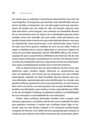 72 CORPO E IDENTIDADE
em tarefas que os indivíduos necessitavam desempenhar por meio de
suas biografias. Os burgueses, por exemplo, eram identificados não por
terem nascidos na burguesia, mas sim pelo papel social que represen-
tavam de acordo com seu modo de vida. Ser burguês requeria viver,
pela vida inteira, como burguês, caso contrário sua identidade deixaria
de ser reconhecida como tal. Apesar de as identidades pessoais serem
sentidas como uma “jornada”, por assim dizer, ainda permanecia uma
grande certeza sobre a forma com que cada indivíduo deveria viver para
ser reconhecido como pertencente a uma determinada classe. “Acima
de tudo, essa forma parecia moldada de uma vez por todas. Podia-se
seguir a trajetória passo a passo, adquirindo as sucessivas insígnias de
classe em sua ordem adequada,‘natural’”(BAUMAN, 2005, p. 56). A preo-
cupação de que as características definidoras do modo de vida de uma
classe fossem deslocadas, se perdessem ou virassem em direção contrá-
ria antes de completado o percurso, algo muito comum no contemporâ-
neo, estava completamente ausente nesse momento histórico.
Sem os determinismos das eras pré-modernas, ficamos livres para
podermos optar, escolher, eleger, selecionar as características que
mais nos apetecem, sem termos de nos preocupar com uma verdade
intransigente. Apoiado em Alain Peyrefitte, Bauman destaca que essa
nova liberdade, representada pela auto-identificação, fez emergir uma
grande confiança, igualmente nova e sem precedentes, em nós mesmos
bem como nos outros, nas outras pessoas com as quais decidimos com-
partilhar essa liberdade, e que recebeu o nome, segundo Bauman (2005,
p. 56), de“sociedade”. Confiança na sabedoria coletiva, na confiabilidade
de suas instruções e na durabilidade de suas instituições.
Porém, tanta confiança demandou também certa coragem para
tamanha exposição, e, na prática, não foi bem essa a realidade. As bases
que poderiam sustentar e manter essa confiança foram logo se tor-
nando cada vez mais fluídas, instáveis e em constante transformação,
incapazes de fornecer uma sólida estrutura apropriada para amparar as
mudanças que estavam ocorrendo no processo das construções identi-
 