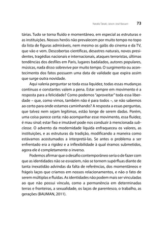73Natalia Takaki; Jaison José Bassani
tárias. Tudo se torna fluído e momentâneo, em especial as estruturas e
as instituições. Nossos heróis não prevalecem por muito tempo no topo
da lista de figuras admiráveis, nem mesmo os galãs do cinema e da TV,
que vão e vem. Descobertas científicas, desastres naturais, novos presi-
dentes, tragédias nacionais e internacionais, ataques terroristas, últimas
tendências dos desfiles em Paris, lugares badalados, autores populares,
músicas, nada disso sobrevive por muito tempo. O surgimento ou acon-
tecimento dos fatos possuem uma data de validade que expira assim
que surge outra novidade.
Aqui valeria perguntar se toda essa liquidez, todas essas mudanças
contínuas e constantes valem a pena. Estar sempre em movimento é a
resposta para a felicidade? Como podemos “aproveitar” toda essa liber-
dade – que, como vimos, também não é para todos –, se não sabemos
ao certo para onde estamos caminhando? A resposta a essas perguntas,
que talvez nem sejam legítimas, estão longe de serem dadas. Porém,
uma coisa parece certa: não acompanhar esse movimento, essa fluidez,
é mau sinal; estar fixo e imutável pode nos conduzir à mencionada sub-
classe. O advento da modernidade líquida enfraqueceu os valores, as
instituições, e as estruturas da tradição, modificando a maneira como
estávamos acostumados a interpretá-las. Se antes o problema a ser
enfrentado era a rigidez e a inflexibilidade à qual éramos submetidos,
agora ele é completamente o inverso.
Podemos afirmar que o desafio contemporâneo seria o de fazer com
que as identidades não se esvaziem, não se tornem supérfluas diante de
tanta inexatidão advindas da falta de referências, dos momentâneos e
frágeis laços que criamos em nossos relacionamentos, e não o fato de
serem múltiplas e fluídas. As identidades não podem mais ser vinculadas
ao que não possui vínculo, como a permanência em determinadas
terras e fronteiras, a sexualidade, os laços de parentesco, o trabalho, as
gerações (BAUMAN, 2011).
 