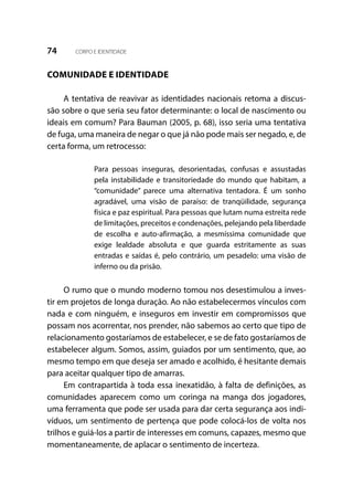 74 CORPO E IDENTIDADE
COMUNIDADE E IDENTIDADE
A tentativa de reavivar as identidades nacionais retoma a discus-
são sobre o que seria seu fator determinante: o local de nascimento ou
ideais em comum? Para Bauman (2005, p. 68), isso seria uma tentativa
de fuga, uma maneira de negar o que já não pode mais ser negado, e, de
certa forma, um retrocesso:
Para pessoas inseguras, desorientadas, confusas e assustadas
pela instabilidade e transitoriedade do mundo que habitam, a
“comunidade” parece uma alternativa tentadora. É um sonho
agradável, uma visão de paraíso: de tranqüilidade, segurança
física e paz espiritual. Para pessoas que lutam numa estreita rede
de limitações, preceitos e condenações, pelejando pela liberdade
de escolha e auto-afirmação, a mesmíssima comunidade que
exige lealdade absoluta e que guarda estritamente as suas
entradas e saídas é, pelo contrário, um pesadelo: uma visão de
inferno ou da prisão.
O rumo que o mundo moderno tomou nos desestimulou a inves-
tir em projetos de longa duração. Ao não estabelecermos vínculos com
nada e com ninguém, e inseguros em investir em compromissos que
possam nos acorrentar, nos prender, não sabemos ao certo que tipo de
relacionamento gostaríamos de estabelecer, e se de fato gostaríamos de
estabelecer algum. Somos, assim, guiados por um sentimento, que, ao
mesmo tempo em que deseja ser amado e acolhido, é hesitante demais
para aceitar qualquer tipo de amarras.
Em contrapartida à toda essa inexatidão, à falta de definições, as
comunidades aparecem como um coringa na manga dos jogadores,
uma ferramenta que pode ser usada para dar certa segurança aos indi-
víduos, um sentimento de pertença que pode colocá-los de volta nos
trilhos e guiá-los a partir de interesses em comuns, capazes, mesmo que
momentaneamente, de aplacar o sentimento de incerteza.
 