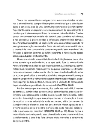 75Natalia Takaki; Jaison José Bassani
Tanto nas comunidades antigas como nas comunidades moder-
nas o entendimento compartilhado pelos membros que a constituem
passa a ser a cola que os une, construindo um “circulo aconchegante”.
No entanto, para se alcançar esse estágio comum de entendimento é
preciso que todos o compartilhem de maneira natural e tácita. O vetor
que os une deve ser horizontal e não vertical, caso contrário, voltaríamos
a nos acorrentar à pilares sólidos e inflexíveis anteriormente derruba-
dos. Para Bauman (2003), só pode existir uma comunidade quando há
sinergia na execução dos acordos. Esses são naturais, nunca artificiais, e
o laço real de uma comunidade quebra-se quando “seus membros” são
forçados a apreciar, admirar, ou calar-se perante a necessidade desses
acordos produzidos artificialmente.
Uma comunidade se constitui diante da distinção entre nós e eles,
entre aqueles que estão dentro e os que estão fora da comunidade.
Autossuficiente e isolando-se das relações externas, a intenção da comu-
nidade não é expandir, mas manter-se pequena. Quando esses três atri-
butos se encontram em harmonia, não há necessidade de reflexão sobre
os acordos produzidos e mantidos; não há razões para se criticar o que
esta em voga e nem a vontade de experimentar novas sensações dispo-
níveis apenas do lado de fora. Sendo assim, a unidade da comunidade
depende da homogeneidade, da mesmidade (BAUMAN, 2003).
Porém, contemporaneamente, fica cada vez mais difícil manter
as barreiras, as fronteiras que cercam as comunidades. Elas estão for-
temente ameaçadas pela rapidez dos meios de comunicação, pelos
adventos tecnológicos, que nos proporcionam a circulação e trocas
de notícias a uma velocidade cada vez maior, além dos meios de
transporte mais eficientes que nos possibilitam maior agilidade de ir
e vir: “a fronteira entre o ‘dentro’ e o ‘fora’ não pode mais ser estabele-
cida e muito menos mantida” (BAUMAN, 2003, p. 19). Dessa forma, a
mesmidade se esvai quando essa diversidade adentra seu território,
transformando o que é de fora sempre mais relevante e atrativo do
que está dentro.
 
