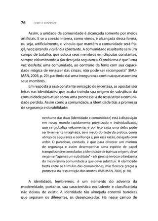 76 CORPO E IDENTIDADE
Assim, a unidade da comunidade é alcançada somente por meios
artificiais. E se a coesão interna, como vimos, é alcançada dessa forma,
ou seja, artificialmente, o vínculo que mantém a comunidade será frá-
gil, necessitando vigilância constante. A comunidade resultante será um
campo de batalha, que coloca seus membros em disputas constantes,
sempre vislumbrando a tão desejada segurança. O problema é que“uma
vez ‘desfeita’, uma comunidade, ao contrário da fênix com sua capaci-
dade mágica de renascer das cinzas, não pode ser recomposta” (BAU-
MAN, 2003, p. 20), partindo dai uma insegurança continua que assombra
seus membros.
Em resposta a essa constante sensação de incerteza, as apostas são
feitas nas identidades, que acaba traindo sua origem de substituta da
comunidade para atuar como uma promessa: a de ressuscitar a comuni-
dade perdida. Assim como a comunidade, a identidade trás a promessa
de segurança e durabilidade:
nenhuma das duas [identidade e comunidade] está à disposição
em nosso mundo rapidamente privatizado e individualizado,
que se globaliza velozmente, e por isso cada uma delas pode
ser livremente imaginada, sem medo do teste da pratica, como
abrigo de segurança e confiança e, por essa razão, desejada com
ardor. O paradoxo, contudo, é que para oferecer um mínimo
de segurança e assim desempenhar uma espécie de papel
tranquilizanteeconsolador,aidentidadedetrairsuaorigem;deve
negar ser“apenas um substituto”– ela precisa invocar o fantasma
da mesmíssima comunidade a que deve substituir. A identidade
brota entre os túmulos das comunidades, mas floresce graças à
promessa da ressurreição dos mortos. (BAUMAN, 2003, p. 20).
A identidade, lembremos, é um elemento do advento da
modernidade, portanto, sua característica excludente e classificatória
não deixou de existir. A identidade tão almejada constrói barreiras
que separam os diferentes, os desencaixados. Há nesse campo de
 