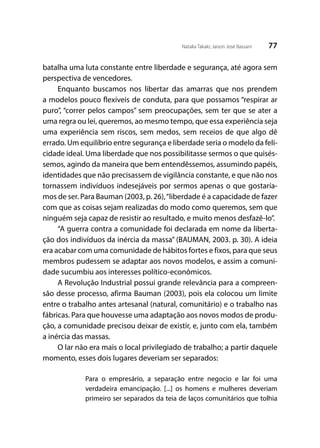 77Natalia Takaki; Jaison José Bassani
batalha uma luta constante entre liberdade e segurança, até agora sem
perspectiva de vencedores.
Enquanto buscamos nos libertar das amarras que nos prendem
a modelos pouco flexíveis de conduta, para que possamos “respirar ar
puro”, “correr pelos campos” sem preocupações, sem ter que se ater a
uma regra ou lei, queremos, ao mesmo tempo, que essa experiência seja
uma experiência sem riscos, sem medos, sem receios de que algo dê
errado. Um equilíbrio entre segurança e liberdade seria o modelo da feli-
cidade ideal. Uma liberdade que nos possibilitasse sermos o que quisés-
semos, agindo da maneira que bem entendêssemos, assumindo papéis,
identidades que não precisassem de vigilância constante, e que não nos
tornassem indivíduos indesejáveis por sermos apenas o que gostaría-
mos de ser. Para Bauman (2003, p. 26),“liberdade é a capacidade de fazer
com que as coisas sejam realizadas do modo como queremos, sem que
ninguém seja capaz de resistir ao resultado, e muito menos desfazê-lo”.
“A guerra contra a comunidade foi declarada em nome da liberta-
ção dos indivíduos da inércia da massa” (BAUMAN, 2003. p. 30). A ideia
era acabar com uma comunidade de hábitos fortes e fixos, para que seus
membros pudessem se adaptar aos novos modelos, e assim a comuni-
dade sucumbiu aos interesses político-econômicos.
A Revolução Industrial possui grande relevância para a compreen-
são desse processo, afirma Bauman (2003), pois ela colocou um limite
entre o trabalho antes artesanal (natural, comunitário) e o trabalho nas
fábricas. Para que houvesse uma adaptação aos novos modos de produ-
ção, a comunidade precisou deixar de existir, e, junto com ela, também
a inércia das massas.
O lar não era mais o local privilegiado de trabalho; a partir daquele
momento, esses dois lugares deveriam ser separados:
Para o empresário, a separação entre negocio e lar foi uma
verdadeira emancipação. [...] os homens e mulheres deveriam
primeiro ser separados da teia de laços comunitários que tolhia
 