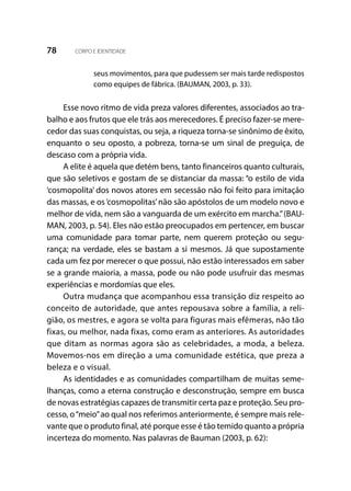 78 CORPO E IDENTIDADE
seus movimentos, para que pudessem ser mais tarde redispostos
como equipes de fábrica. (BAUMAN, 2003, p. 33).
Esse novo ritmo de vida preza valores diferentes, associados ao tra-
balho e aos frutos que ele trás aos merecedores. É preciso fazer-se mere-
cedor das suas conquistas, ou seja, a riqueza torna-se sinônimo de êxito,
enquanto o seu oposto, a pobreza, torna-se um sinal de preguiça, de
descaso com a própria vida.
A elite é aquela que detém bens, tanto financeiros quanto culturais,
que são seletivos e gostam de se distanciar da massa: “o estilo de vida
‘cosmopolita’ dos novos atores em secessão não foi feito para imitação
das massas, e os‘cosmopolitas’não são apóstolos de um modelo novo e
melhor de vida, nem são a vanguarda de um exército em marcha.”(BAU-
MAN, 2003, p. 54). Eles não estão preocupados em pertencer, em buscar
uma comunidade para tomar parte, nem querem proteção ou segu-
rança; na verdade, eles se bastam a si mesmos. Já que supostamente
cada um fez por merecer o que possui, não estão interessados em saber
se a grande maioria, a massa, pode ou não pode usufruir das mesmas
experiências e mordomias que eles.
Outra mudança que acompanhou essa transição diz respeito ao
conceito de autoridade, que antes repousava sobre a família, a reli-
gião, os mestres, e agora se volta para figuras mais efêmeras, não tão
fixas, ou melhor, nada fixas, como eram as anteriores. As autoridades
que ditam as normas agora são as celebridades, a moda, a beleza.
Movemos-nos em direção a uma comunidade estética, que preza a
beleza e o visual.
As identidades e as comunidades compartilham de muitas seme-
lhanças, como a eterna construção e desconstrução, sempre em busca
de novas estratégias capazes de transmitir certa paz e proteção. Seu pro-
cesso, o“meio”ao qual nos referimos anteriormente, é sempre mais rele-
vante que o produto final, até porque esse é tão temido quanto a própria
incerteza do momento. Nas palavras de Bauman (2003, p. 62):
 