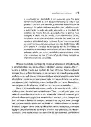 79Natalia Takaki; Jaison José Bassani
a construção da identidade é um processo sem fim para
sempre incompleto, e assim deve permanecer para cumprir sua
promessa (ou, mais precisamente, para manter a credibilidade da
promessa). Na politica-vida que envolve a luta pela identidade,
a autocriação e a auto-afirmação são cacifes, e a liberdade de
escolha é ao mesmo tempo a principal arma e o premio mais
desejado. A vitória final de uma só tacada removeria os cacifes,
inutilizaria a arma e cancelaria a recompensa. Para evitar que isso
aconteça, a identidade deve continuar flexível e sempre passível
de experimentação e mudança; deve ser o tipo de identidade“até
nova ordem”. A facilidade de desfazer-se de uma identidade no
momentoqueeladeixadesersatisfatória,oudeixadeseratraente
pela competição com outras identidades mais sedutoras, é muito
mais importante do que o “realismo” da identidade buscada ou
momentaneamente apropriada.
Uma comunidade estética está em congruência com a flexibilidade
e a maleabilidade que as identidades dispõem aos seus adeptos. Ela evi-
dencia a beleza e tudo que ela tem de mais efêmera. Assim, na busca
incessante em se fazer incluído, em possuir uma identidade que não seja
excludente, os indivíduos modernos acabam abraçando essa causa. Suas
identidades passam a se basear na moda, nos ideais de beleza e saúde,
nos eventos mais badalados, e seus heróis estão nas capas das revistas,
nos programas de televisão, na telona dos cinemas, nos outdoors.
Mesmo sem nos darmos conta, a adoração aos astros e às celebri-
dades acaba criando a sensação de uma “falsa comunidade”, pois seus
adoradores acabam construindo seu referencial baseando-se neles, par-
tilhando dos mesmos gostos e admirando as mesmas coisas. Sempre em
busca de terras firmes em que possam sentir-se seguros, nem que seja
até a próxima sessão de desfiles de moda. Na falta de referências, as cele-
bridades surgem como uma agradável ferramenta que pode, nem que
seja por um período curto de tempo, oferecer aos“perdidos”, aos“desen-
caixados”, uma oportunidade de sentirem-se participantes. Lembrando
 