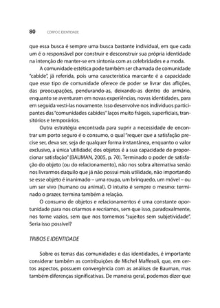 80 CORPO E IDENTIDADE
que essa busca é sempre uma busca bastante individual, em que cada
um é o responsável por construir e desconstruir sua própria identidade
na intenção de manter-se em sintonia com as celebridades e a moda.
A comunidade estética pode também ser chamada de comunidade
“cabide”, já referida, pois uma característica marcante é a capacidade
que esse tipo de comunidade oferece de poder se livrar das aflições,
das preocupações, pendurando-as, deixando-as dentro do armário,
enquanto se aventuram em novas experiências, novas identidades, para
em seguida vesti-las novamente. Isso desenvolve nos indivíduos partici-
pantes das“comunidades cabides”laços muito frágeis, superficiais, tran-
sitórios e temporários.
Outra estratégia encontrada para suprir a necessidade de encon-
trar um porto seguro é o consumo, o qual “requer que a satisfação pre-
cise ser, deva ser, seja de qualquer forma instantânea, enquanto o valor
exclusivo, a única ‘utilidade’, dos objetos é a sua capacidade de propor-
cionar satisfação” (BAUMAN, 2005, p. 70). Terminado o poder de satisfa-
ção do objeto (ou do relacionamento), não nos sobra alternativa senão
nos livrarmos daquilo que já não possui mais utilidade, não importando
se esse objeto é inanimado – uma roupa, um brinquedo, um móvel – ou
um ser vivo (humano ou animal). O intuito é sempre o mesmo: termi-
nado o prazer, termina também a relação.
O consumo de objetos e relacionamentos é uma constante opor-
tunidade para nos criarmos e recriamos, sem que isso, paradoxalmente,
nos torne vazios, sem que nos tornemos “sujeitos sem subjetividade”.
Seria isso possível?
TRIBOS E IDENTIDADE
Sobre os temas das comunidades e das identidades, é importante
considerar também as contribuições de Michel Maffesoli, que, em cer-
tos aspectos, possuem convergência com as análises de Bauman, mas
também diferenças significativas. De maneira geral, podemos dizer que
 