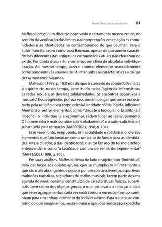81Natalia Takaki; Jaison José Bassani
Maffesoli possui um discurso positivado e certamente menos crítico, no
sentido da verificação dos limites da interpretação, em relação às comu-
nidades e às identidades no contemporâneo do que Bauman. Para o
autor francês, assim como para Bauman, apesar de possuírem caracte-
rísticas diferentes das antigas, as comunidades atuais não deixaram de
existir. Por conta disso, não viveríamos um clima de absoluta individua-
lização. Ao mesmo tempo, parece apontar elementos marcadamente
correspondentes às análises de Bauman sobre as características e causas
dessa mudança. Vejamos.
Maffesoli (1998, p. 103) nos diz que o conceito de socialidade marca
o espírito do nosso tempo, constituído pelas “agências informáticas,
as redes sexuais, as diversas solidariedades, os encontros esportivos e
musicais”. Essas agências, por sua vez, tomam o lugar que antes era ocu-
pado pela religião e seu corpo eclesial, entidade sólida, rígida, inflexível.
Além disso, outros elementos, como “Deus (e a teologia), o Espirito (e a
filosofia), o individuo (e a economia), cedem lugar ao reagrupamento.
O homem não é mais considerado isoladamente”, e a auto-suficiência é
substituída pela retroação (MAFFESOLI,1998, p. 104).
Esse viver junto, reagrupado, em socialidade e solidarismo, oferece
elementos que funcionariam como um pano de fundo para as identida-
des. Nesse quadro, o das identidades, o autor faz uso do termo estético,
entendendo-o como “a faculdade comum de sentir, de experimentar”
(MAFFESOLI,1998, p. 105).
Em suas análises, Maffesoli deixa de lado o sujeito-ator (individual)
para dar lugar aos objetos-grupo, que se multiplicam infinitamente e
que são mais abrangentes e pedem por um coletivo. Eventos esportivos,
multidões turísticas, seguidores de estilos musicais, fazem parte de uma
agenda do neotribalismo, constituído de características fluídas, superfi-
ciais, bem como dos objetos-grupo, o que nos levaria a reforçar a ideia
que esses agrupamentos, cada vez mais comuns em nosso tempo, cami-
nham para um enfraquecimento do individualismo. Para o autor, ao con-
trário do que imaginamos, nossas ideias e opiniões nunca são expedidas
 
