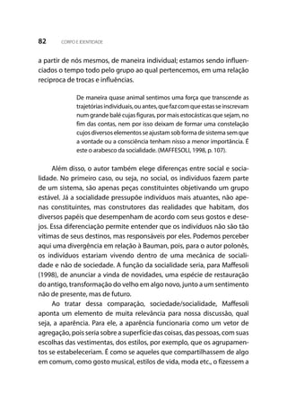 82 CORPO E IDENTIDADE
a partir de nós mesmos, de maneira individual; estamos sendo influen-
ciados o tempo todo pelo grupo ao qual pertencemos, em uma relação
reciproca de trocas e influências.
De maneira quase animal sentimos uma força que transcende as
trajetóriasindividuais,ouantes,quefazcomqueestasseinscrevam
num grande balé cujas figuras, por mais estocásticas que sejam, no
fim das contas, nem por isso deixam de formar uma constelação
cujosdiversoselementosseajustamsobformadesistemasemque
a vontade ou a consciência tenham nisso a menor importância. É
este o arabesco da socialidade. (MAFFESOLI, 1998, p. 107).
Além disso, o autor também elege diferenças entre social e socia-
lidade. No primeiro caso, ou seja, no social, os indivíduos fazem parte
de um sistema, são apenas peças constituintes objetivando um grupo
estável. Já a socialidade pressupõe indivíduos mais atuantes, não ape-
nas constituintes, mas construtores das realidades que habitam, dos
diversos papéis que desempenham de acordo com seus gostos e dese-
jos. Essa diferenciação permite entender que os indivíduos não são tão
vítimas de seus destinos, mas responsáveis por eles. Podemos perceber
aqui uma divergência em relação à Bauman, pois, para o autor polonês,
os indivíduos estariam vivendo dentro de uma mecânica de sociali-
dade e não de sociedade. A função da socialidade seria, para Maffesoli
(1998), de anunciar a vinda de novidades, uma espécie de restauração
do antigo, transformação do velho em algo novo, junto a um sentimento
não de presente, mas de futuro.
Ao tratar dessa comparação, sociedade/socialidade, Maffesoli
aponta um elemento de muita relevância para nossa discussão, qual
seja, a aparência. Para ele, a aparência funcionaria como um vetor de
agregação, pois seria sobre a superfície das coisas, das pessoas, com suas
escolhas das vestimentas, dos estilos, por exemplo, que os agrupamen-
tos se estabeleceriam. É como se aqueles que compartilhassem de algo
em comum, como gosto musical, estilos de vida, moda etc., o fizessem a
 