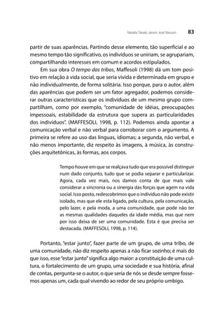 83Natalia Takaki; Jaison José Bassani
partir de suas aparências. Partindo desse elemento, tão superficial e ao
mesmo tempo tão significativo, os indivíduos se uniriam, se agrupariam,
compartilhando interesses em comum e acordos estipulados.
Em sua obra O tempo das tribos, Maffesoli (1998) dá um tom posi-
tivo em relação à vida social, que seria vivida e determinada em grupo e
não individualmente, de forma solitária. Isso porque, para o autor, além
das aparências que podem ser um fator agregador, podemos conside-
rar outras características que os indivíduos de um mesmo grupo com-
partilham, como por exemplo, “comunidade de idéias, preocupações
impessoais, estabilidade da estrutura que supera as particularidades
dos indivíduos”. (MAFFESOLI, 1998, p. 112). Podemos ainda apontar a
comunicação verbal e não verbal para corroborar com o argumento. A
primeira se refere ao uso das línguas, idiomas; a segunda, não verbal, e
não menos importante, diz respeito às imagens, à música, às constru-
ções arquitetônicas, às formas, aos corpos.
Tempo houve em que se realçava tudo que era possível distinguir
num dado conjunto, tudo que se podia separar e particularizar.
Agora, cada vez mais, nos damos conta de que mais vale
considerar a sincronia ou a sinergia das forças que agem na vida
social. Isso posto, redescobrimos que o individuo não pode existir
isolado, mas que ele esta ligado, pela cultura, pela comunicação,
pelo lazer, e pela moda, a uma comunidade, que pode não ter
as mesmas qualidades daqueles da idade média, mas que nem
por isso deixa de ser uma comunidade. Esta é que precisa ser
destacada. (MAFFESOLI, 1998, p. 114).
Portanto, “estar junto”, fazer parte de um grupo, de uma tribo, de
uma comunidade, não diz respeito apenas a não ficar sozinho; é mais do
que isso, esse“estar junto”significa algo maior: a constituição de uma cul-
tura, o fortalecimento de um grupo, uma sociedade e sua história, afinal
de contas, pergunta-se o autor, o que seria de nós se desde sempre fosse-
mos apenas um, cada qual vivendo ao redor de seu próprio umbigo.
 