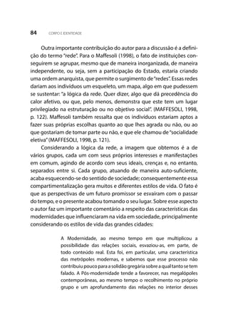 84 CORPO E IDENTIDADE
Outra importante contribuição do autor para a discussão é a defini-
ção do termo “rede”. Para o Maffesoli (1998), o fato de instituições con-
seguirem se agrupar, mesmo que de maneira inorganizada, de maneira
independente, ou seja, sem a participação do Estado, estaria criando
uma ordem anarquista, que permite o surgimento de“redes”. Essas redes
dariam aos indivíduos um esqueleto, um mapa, algo em que pudessem
se sustentar: “a lógica da rede. Quer dizer, algo que dá precedência do
calor afetivo, ou que, pelo menos, demonstra que este tem um lugar
privilegiado na estruturação ou no objetivo social”. (MAFFESOLI, 1998,
p. 122). Maffesoli também ressalta que os indivíduos estariam aptos a
fazer suas próprias escolhas quanto ao que lhes agrada ou não, ou ao
que gostariam de tomar parte ou não, e que ele chamou de“socialidade
eletiva”(MAFFESOLI, 1998, p. 121).
Considerando a lógica da rede, a imagem que obtemos é a de
vários grupos, cada um com seus próprios interesses e manifestações
em comum, agindo de acordo com seus ideais, crenças e, no entanto,
separados entre si. Cada grupo, atuando de maneira auto-suficiente,
acaba esquecendo-se do sentido de sociedade; consequentemente essa
compartimentalização gera muitos e diferentes estilos de vida. O fato é
que as perspectivas de um futuro promissor se esvaíram com o passar
do tempo, e o presente acabou tomando o seu lugar. Sobre esse aspecto
o autor faz um importante comentário a respeito das características das
modernidades que influenciaram na vida em sociedade, principalmente
considerando os estilos de vida das grandes cidades:
A Modernidade, ao mesmo tempo em que multiplicou a
possibilidade das relações sociais, esvaziou-as, em parte, de
todo conteúdo real. Esta foi, em particular, uma característica
das metrópoles modernas, e sabemos que esse processo não
contribuiupoucoparaasolidãogregáriasobreaqualtantosetem
falado. A Pós-modernidade tende a favorecer, nas megalópoles
contemporâneas, ao mesmo tempo o recolhimento no próprio
grupo e um aprofundamento das relações no interior desses
 