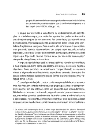 85Natalia Takaki; Jaison José Bassani
grupos. Fica entendido que esse aprofundamento não é sinônimo
de unanimismo, e tanto é assim que o conflito desempenha aí o
seu papel. (MAFFESOLI, 1998, p. 126).
O corpo, por exemplo, é uma forma de exibicionismo, de ostenta-
ção, na medida em que, por meio das aparências, podemos transmitir
uma imagem segura de nós mesmos. Por outro lado, quando olhamos
bem de perto, microscopicamente, poderíamos dizer, temos uma iden-
tidade fragilizada e insegura. Para o autor, são as “máscaras” que utiliza-
mos para não sermos reconhecidos: um corpo super tatuado, cabelos
espetados, coloridos, visuais que chamam atenção pela transgressão de
regras, que fogem do normal como é caso, por exemplo, dos cosplay,1
dos punks, dos góticos, entre outros.
A lógica da socialidade está assentada sobre a não obrigatoriedade,
a não imposição, bem como da partilha de ideias, interesses, hábitos,
objetivos. Seus membros se relacionam compartilhando os mesmos
rituais e “signos de reconhecimento específicos, que não têm outro fim
senão o de fortalecer o pequeno grupo contra o grande grupo.”(MAFFE-
SOLLI, 1998, p. 131).
O paradigma tribal, diz o autor, traria a responsabilidade da autono-
mia,nãomaisemsentidoindividual,eosgrupospassamasercompreen-
síveis apenas em seu interior, como um conjunto, não separadamente.
O tribalismo deve ser considerado, segundo o autor, pensando nas mas-
sas, nas redes que elas estabelecem, lutando contra a individualização
e segregação. No entanto, é importante lembrar que os nichos, apesar
de protetores e acolhedores, podem ao mesmo tempo ser excludentes,
1
	 De acordo com o site Cosplay Brasil, o termo surge da contração das palavras de origem
inglesa costume, que quer dizer fantasia, e das palavras play – brincar – e roleplay – interpre-
tar. A prática do cosplay“é um hobby que consiste em fantasiar-se de personagens oriundos,
em geral, de quadrinhos, games e desenhos animados japoneses.” Além dos quadrinhos,
outras mídias também influenciam na caracterização das vestimentas, como filmes, livros,
séries de TV etc. Disponível em: <http://www.cosplaybr.com.br/site/index.php/O-Que-e-
-Cosplay.html>. Acesso em: 14 mar. 2012.
 