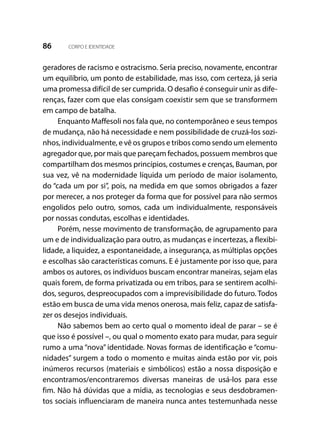 86 CORPO E IDENTIDADE
geradores de racismo e ostracismo. Seria preciso, novamente, encontrar
um equilíbrio, um ponto de estabilidade, mas isso, com certeza, já seria
uma promessa difícil de ser cumprida. O desafio é conseguir unir as dife-
renças, fazer com que elas consigam coexistir sem que se transformem
em campo de batalha.
Enquanto Maffesoli nos fala que, no contemporâneo e seus tempos
de mudança, não há necessidade e nem possibilidade de cruzá-los sozi-
nhos, individualmente, e vê os grupos e tribos como sendo um elemento
agregador que, por mais que pareçam fechados, possuem membros que
compartilham dos mesmos princípios, costumes e crenças, Bauman, por
sua vez, vê na modernidade líquida um período de maior isolamento,
do “cada um por si”, pois, na medida em que somos obrigados a fazer
por merecer, a nos proteger da forma que for possível para não sermos
engolidos pelo outro, somos, cada um individualmente, responsáveis
por nossas condutas, escolhas e identidades.
Porém, nesse movimento de transformação, de agrupamento para
um e de individualização para outro, as mudanças e incertezas, a flexibi-
lidade, a liquidez, a espontaneidade, a insegurança, as múltiplas opções
e escolhas são características comuns. E é justamente por isso que, para
ambos os autores, os indivíduos buscam encontrar maneiras, sejam elas
quais forem, de forma privatizada ou em tribos, para se sentirem acolhi-
dos, seguros, despreocupados com a imprevisibilidade do futuro. Todos
estão em busca de uma vida menos onerosa, mais feliz, capaz de satisfa-
zer os desejos individuais.
Não sabemos bem ao certo qual o momento ideal de parar – se é
que isso é possível –, ou qual o momento exato para mudar, para seguir
rumo a uma “nova” identidade. Novas formas de identificação e “comu-
nidades” surgem a todo o momento e muitas ainda estão por vir, pois
inúmeros recursos (materiais e simbólicos) estão a nossa disposição e
encontramos/encontraremos diversas maneiras de usá-los para esse
fim. Não há dúvidas que a mídia, as tecnologias e seus desdobramen-
tos sociais influenciaram de maneira nunca antes testemunhada nesse
 