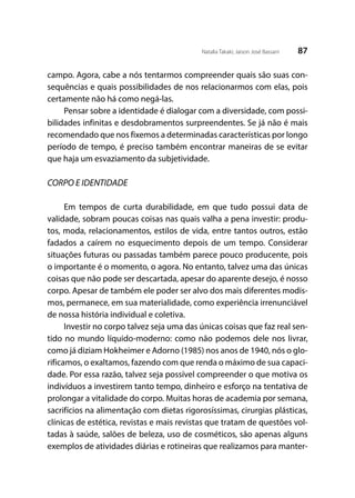 87Natalia Takaki; Jaison José Bassani
campo. Agora, cabe a nós tentarmos compreender quais são suas con-
sequências e quais possibilidades de nos relacionarmos com elas, pois
certamente não há como negá-las.
Pensar sobre a identidade é dialogar com a diversidade, com possi-
bilidades infinitas e desdobramentos surpreendentes. Se já não é mais
recomendado que nos fixemos a determinadas características por longo
período de tempo, é preciso também encontrar maneiras de se evitar
que haja um esvaziamento da subjetividade.
CORPO E IDENTIDADE
Em tempos de curta durabilidade, em que tudo possui data de
validade, sobram poucas coisas nas quais valha a pena investir: produ-
tos, moda, relacionamentos, estilos de vida, entre tantos outros, estão
fadados a caírem no esquecimento depois de um tempo. Considerar
situações futuras ou passadas também parece pouco producente, pois
o importante é o momento, o agora. No entanto, talvez uma das únicas
coisas que não pode ser descartada, apesar do aparente desejo, é nosso
corpo. Apesar de também ele poder ser alvo dos mais diferentes modis-
mos, permanece, em sua materialidade, como experiência irrenunciável
de nossa história individual e coletiva.
Investir no corpo talvez seja uma das únicas coisas que faz real sen-
tido no mundo líquido-moderno: como não podemos dele nos livrar,
como já diziam Hokheimer e Adorno (1985) nos anos de 1940, nós o glo-
rificamos, o exaltamos, fazendo com que renda o máximo de sua capaci-
dade. Por essa razão, talvez seja possível compreender o que motiva os
indivíduos a investirem tanto tempo, dinheiro e esforço na tentativa de
prolongar a vitalidade do corpo. Muitas horas de academia por semana,
sacrifícios na alimentação com dietas rigorosíssimas, cirurgias plásticas,
clínicas de estética, revistas e mais revistas que tratam de questões vol-
tadas à saúde, salões de beleza, uso de cosméticos, são apenas alguns
exemplos de atividades diárias e rotineiras que realizamos para manter-
 