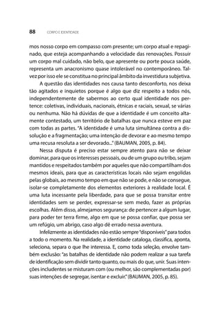 88 CORPO E IDENTIDADE
mos nosso corpo em compasso com presente; um corpo atual e repagi-
nado, que esteja acompanhando a velocidade das renovações. Possuir
um corpo mal cuidado, não belo, que apresente ou porte pouca saúde,
representa um anacronismo quase intolerável no contemporâneo. Tal-
vez por isso ele se constitua no principal âmbito da investidura subjetiva.
A questão das identidades nos causa tanto desconforto, nos deixa
tão agitados e inquietos porque é algo que diz respeito a todos nós,
independentemente de sabermos ao certo qual identidade nos per-
tence: coletivas, individuais, nacionais, étnicas e raciais, sexual, se várias
ou nenhuma. Não há dúvidas de que a identidade é um conceito alta-
mente contestado, um território de batalhas que nunca esteve em paz
com todas as partes. “A identidade é uma luta simultânea contra a dis-
solução e a fragmentação; uma intenção de devorar e ao mesmo tempo
uma recusa resoluta a ser devorado...”(BAUMAN, 2005, p. 84).
Nessa disputa é preciso estar sempre atento para não se deixar
dominar, para que os interesses pessoais, ou de um grupo ou tribo, sejam
mantidos e respeitados também por aqueles que não compartilham dos
mesmos ideais, para que as características locais não sejam engolidas
pelas globais, ao mesmo tempo em que não se pode, e não se consegue,
isolar-se completamente dos elementos exteriores à realidade local. É
uma luta incessante pela liberdade, para que se possa transitar entre
identidades sem se perder, expressar-se sem medo, fazer as próprias
escolhas. Além disso, almejamos segurança: de pertencer a algum lugar,
para poder ter terra firme, algo em que se possa confiar, que possa ser
um refúgio, um abrigo, caso algo dê errado nessa aventura.
Infelizmente as identidades não estão sempre“disponíveis”para todos
a todo o momento. Na realidade, a identidade cataloga, classifica, aponta,
seleciona, separa o que lhe interessa. E, como toda seleção, envolve tam-
bém exclusão: “as batalhas de identidade não podem realizar a sua tarefa
de identificação sem dividir tanto quanto, ou mais do que, unir. Suas inten-
ções includentes se misturam com (ou melhor, são complementadas por)
suas intenções de segregar, isentar e excluir.”(BAUMAN, 2005, p. 85).
 
