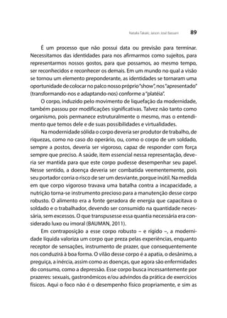 89Natalia Takaki; Jaison José Bassani
É um processo que não possui data ou previsão para terminar.
Necessitamos das identidades para nos afirmarmos como sujeitos, para
representarmos nossos gostos, para que possamos, ao mesmo tempo,
ser reconhecidos e reconhecer os demais. Em um mundo no qual a visão
se tornou um elemento preponderante, as identidades se tornaram uma
oportunidadedecolocarnopalconossopróprio“show”,nos“apresentado”
(transformando-nos e adaptando-nos) conforme a“platéia”.
O corpo, induzido pelo movimento de liquefação da modernidade,
também passou por modificações significativas. Talvez não tanto como
organismo, pois permanece estruturalmente o mesmo, mas o entendi-
mento que temos dele e de suas possibilidades e virtualidades.
Na modernidade sólida o corpo deveria ser produtor de trabalho, de
riquezas, como no caso do operário, ou, como o corpo de um soldado,
sempre a postos, deveria ser vigoroso, capaz de responder com força
sempre que preciso. A saúde, item essencial nessa representação, deve-
ria ser mantida para que este corpo pudesse desempenhar seu papel.
Nesse sentido, a doença deveria ser combatida veementemente, pois
seu portador corria o risco de ser um desviante, porque inútil. Na medida
em que corpo vigoroso travava uma batalha contra a incapacidade, a
nutrição torna-se instrumento precioso para a manutenção desse corpo
robusto. O alimento era a fonte geradora de energia que capacitava o
soldado e o trabalhador, devendo ser consumido na quantidade neces-
sária, sem excessos. O que transpusesse essa quantia necessária era con-
siderado luxo ou imoral (BAUMAN, 2011).
Em contraposição a esse corpo robusto – e rígido –, a moderni-
dade líquida valoriza um corpo que preza pelas experiências, enquanto
receptor de sensações, instrumento de prazer, que consequentemente
nos conduzirá à boa forma. O vilão desse corpo é a apatia, o desânimo, a
preguiça, a inércia, assim como as doenças, que agora são enfermidades
do consumo, como a depressão. Esse corpo busca incessantemente por
prazeres: sexuais, gastronômicos e/ou advindos da prática de exercícios
físicos. Aqui o foco não é o desempenho físico propriamente, e sim as
 