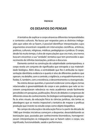PREFÁCIO
OS DESAFIOS DO PENSAR
A tentativa de explicar o corpo atravessa diferentes temporalidades
e contextos culturais. Na busca por respostas para as distintas indaga-
ções que sobre ele se fazem, é possível identificar interpretações cujos
argumentos encontram respaldo em intervenções científicas, artísticas,
políticas, culturais, religiosas, médicas, pedagógicas e jurídicas. O corpo,
desde há muito tempo, é alvo de especulações que ora mais, ora menos
buscam encontrar a sua “verdade”, tentativa que tem promovido o apa-
recimento de infinitas teorizações, práticas e discursos.
Elemento central na construção da subjetividade contemporânea, o
corpo revela um conjunto de significados que extrapola a sua materiali-
dade biológica. Além disso, a centralidade que lhe é atribuída na repre-
sentação identitária evidencia o quanto é alvo de diferentes poderes que
operam, no detalhe, com o controle, a vigilância, o enquadrinhamento e a
fixidez. E, também, com a resistência, o descentramento e a transgressão.
Na esteira dessas questões, é possível evidenciar como alguns temas
relacionados à governabilidade do corpo e aos poderes que nele se ins-
crevem conquistaram relevância no meio acadêmico sendo facilmente
percebidos em pesquisas, publicações, fóruns de debates e congressos de
diferentes áreas do conhecimento. Da biologia à antropologia, da geogra-
fia às artes visuais, da educação física às ciências jurídicas, são tantas as
abordagens que se mostra impossível a tentativa de mapear a profícua
produção que investe no estudo corpo como objeto biopolítico.
No campo da educação e da educação física é a partir da década de
1980 que tímidas iniciativas começam a despontar, desestabilizando as
teorizações que, pautadas por conhecimento biomédicos, homogenei-
zavam interpretações às indagações que se faziam sobre o corpo, seu
significado, funcionalidade, saúde e performance.
 