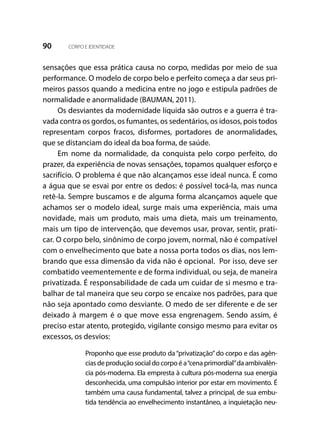 90 CORPO E IDENTIDADE
sensações que essa prática causa no corpo, medidas por meio de sua
performance. O modelo de corpo belo e perfeito começa a dar seus pri-
meiros passos quando a medicina entre no jogo e estipula padrões de
normalidade e anormalidade (BAUMAN, 2011).
Os desviantes da modernidade líquida são outros e a guerra é tra-
vada contra os gordos, os fumantes, os sedentários, os idosos, pois todos
representam corpos fracos, disformes, portadores de anormalidades,
que se distanciam do ideal da boa forma, de saúde.
Em nome da normalidade, da conquista pelo corpo perfeito, do
prazer, da experiência de novas sensações, topamos qualquer esforço e
sacrifício. O problema é que não alcançamos esse ideal nunca. É como
a água que se esvai por entre os dedos: é possível tocá-la, mas nunca
retê-la. Sempre buscamos e de alguma forma alcançamos aquele que
achamos ser o modelo ideal, surge mais uma experiência, mais uma
novidade, mais um produto, mais uma dieta, mais um treinamento,
mais um tipo de intervenção, que devemos usar, provar, sentir, prati-
car. O corpo belo, sinônimo de corpo jovem, normal, não é compatível
com o envelhecimento que bate a nossa porta todos os dias, nos lem-
brando que essa dimensão da vida não é opcional. Por isso, deve ser
combatido veementemente e de forma individual, ou seja, de maneira
privatizada. É responsabilidade de cada um cuidar de si mesmo e tra-
balhar de tal maneira que seu corpo se encaixe nos padrões, para que
não seja apontado como desviante. O medo de ser diferente e de ser
deixado à margem é o que move essa engrenagem. Sendo assim, é
preciso estar atento, protegido, vigilante consigo mesmo para evitar os
excessos, os desvios:
Proponho que esse produto da“privatização”do corpo e das agên-
cias de produção social do corpo é a“cena primordial”da ambivalên-
cia pós-moderna. Ela empresta à cultura pós-moderna sua energia
desconhecida, uma compulsão interior por estar em movimento. É
também uma causa fundamental, talvez a principal, de sua embu-
tida tendência ao envelhecimento instantâneo, a inquietação neu-
 