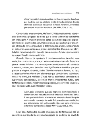 91Natalia Takaki; Jaison José Bassani
rótica,“rizomática”, aleatória, caótica, confusa, compulsiva da cultura
pós-moderna com sua asfixiante cessão de modas e manias, desejos
efêmeros, esperanças passageiras e medos horrendos, devorados
por temores ainda mais horrorosos. (BAUMAN, 2011, p. 162).
Como citado anteriormente, Maffesoli (1998) acredita que a aparên-
cia é elemento agregador de modo que o corpo também se transforma
em linguagem. A imagem que esse corpo transmite é capaz de expres-
sar inúmeros significados, voluntários ou não, que acabam por classifi-
car, elegendo certos indivíduos a determinados grupos, selecionando
os estranhos, agregando para si seus semelhantes. O corpo e as iden-
tidades caminham juntos quando pensamos nas funções que acabam
desempenhando em nosso tempo.
Quando falamos de aparência é preciso considerar também suas
variações, como a moda, a arte, o cinema e o teatro, a televisão. Devemos
pensar nesses âmbitos como um conjunto que representa não somente
o externo, a casca, mas também seus significados e sentidos que per-
passam a imagem. Estamos, assim, falando sobre suas formas, ou seja,
da totalidade de cada um dos elementos que compõe uma sociedade.
Pensar na forma, diz Maffesoli (1996), nos faz adentrar as camadas mais
superficiais, consideradas, até então, menos importantes, fúteis, para
tentar compreender a mecânica do corpo social, descrevendo seus ritos,
seus estilos de vida, suas interações tribais.
Assim, pode-se imaginar que cada fragmento é em si significante e
contém o mundo na sua totalidade. É esta a lição essencial da forma.
É isto que faz da frívola aparência um elemento de escolha para
compreender um conjunto social. Pois suas diversas modulações,
por aglomeração, por sedimentação, vão, num certo momento,
determinar o ambiente da época. (MAFFESOLI, 1996, p. 141).
Essas ditas futilidades, quando encaradas de tal forma que não se
encontrem no fim da fila de uma hierarquia de poderes, de nível de
 