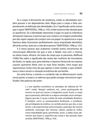 93Natalia Takaki; Jaison José Bassani
Se o corpo é ferramenta de existência, então as identidades tam-
bém passam a ser dependentes dele. Migra para o corpo o fator pre-
ponderante na definição das identidades. Se o“significado conta menos
que o signo”(MAFFESOLI, 1996, p. 155), então é preciso dar atenção para
as aparências. Se a identidade representa o lugar no qual os indivíduos
almejavam repousar, é preciso que seus corpos e as imagens produzidas
por eles sejam capazes de cumprir com seu papel. As aparências e o que
fazemos delas funcionam perfeitamente nessa empreitada identitária,
afinal de contas,“para ser, a vida deve parecer”(MAFFESOLI, 1996, p. 157).
E é nesse parecer que acabamos criando outros mecanismos de
comunicação diferentes do que o oral, o falado, mas com a mesma,
ou talvez maior, eficácia. Ao tratar do corpo que se pavoneia, Maffesoli
(1996) fala sobre o significado das vestes das mulheres de mercadores
de Osaka, no Japão, que, para ostentar a riqueza e fartura de seu esposo,
usavam quimonos feitos com os mais finos tecidos. Uma roupa que
representava muito mais do que apenas o estar vestido, e que simboli-
zava o status social e a situação econômica de sua família.
De certa forma, o oriente e o ocidente não se diferenciaram muito
nesse ponto: o corpo e os adornos que pode carregar comunicam signi-
ficados. Nas palavras do autor:
[...] isso significa reconhecer os atestados de nobreza do “frí-
volo”: moda, “design”, estilismo, etc., como participando do
terreno no qual vai crescer o imaginário social. Assim, o corpo
que se pavoneia, referindo-se a alguns exemplos sócio-antropo-
lógicos que dei, é causa e efeito de toda socialidade dinâmica.
É também, como se compreenderá facilmente, a manifesta-
ção privilegiada da estética, no sentido preciso que dou a esse
termo: o de experimentar junto emoções, participar do mesmo
ambiente, comungar dos mesmos valores, perder-se, enfim,
numa teatralidade geral, permitindo, assim, a todos esses ele-
mentos que fazem a superfície das coisas e das pessoas, fazer
sentido. (MAFFESOLI, 1996, p. 163).
 