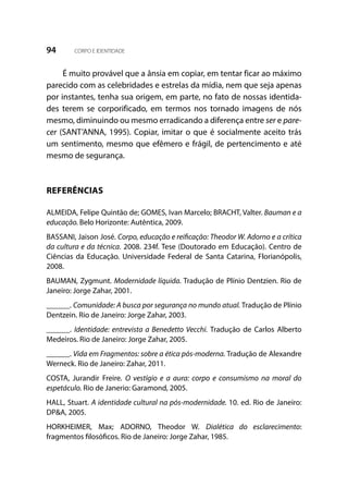 94 CORPO E IDENTIDADE
É muito provável que a ânsia em copiar, em tentar ficar ao máximo
parecido com as celebridades e estrelas da mídia, nem que seja apenas
por instantes, tenha sua origem, em parte, no fato de nossas identida-
des terem se corporificado, em termos nos tornado imagens de nós
mesmo, diminuindo ou mesmo erradicando a diferença entre ser e pare-
cer (SANT’ANNA, 1995). Copiar, imitar o que é socialmente aceito trás
um sentimento, mesmo que efêmero e frágil, de pertencimento e até
mesmo de segurança.
REFERÊNCIAS
ALMEIDA, Felipe Quintão de; GOMES, Ivan Marcelo; BRACHT, Valter. Bauman e a
educação. Belo Horizonte: Autêntica, 2009.
BASSANI, Jaison José. Corpo, educação e reificação: Theodor W. Adorno e a crítica
da cultura e da técnica. 2008. 234f. Tese (Doutorado em Educação). Centro de
Ciências da Educação. Universidade Federal de Santa Catarina, Florianópolis,
2008.
BAUMAN, Zygmunt. Modernidade líquida. Tradução de Plínio Dentzien. Rio de
Janeiro: Jorge Zahar, 2001.
______. Comunidade: A busca por segurança no mundo atual. Tradução de Plínio
Dentzein. Rio de Janeiro: Jorge Zahar, 2003.
______. Identidade: entrevista a Benedetto Vecchi. Tradução de Carlos Alberto
Medeiros. Rio de Janeiro: Jorge Zahar, 2005.
______. Vida em Fragmentos: sobre a ética pós-moderna. Tradução de Alexandre
Werneck. Rio de Janeiro: Zahar, 2011.
COSTA, Jurandir Freire. O vestígio e a aura: corpo e consumismo na moral do
espetáculo. Rio de Janerio: Garamond, 2005.
HALL, Stuart. A identidade cultural na pós-modernidade. 10. ed. Rio de Janeiro:
DP&A, 2005.
HORKHEIMER, Max; ADORNO, Theodor W. Dialética do esclarecimento:
fragmentos filosóficos. Rio de Janeiro: Jorge Zahar, 1985.
 