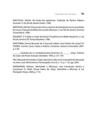95Natalia Takaki; Jaison José Bassani
MAFFESOLI, Michel. No fundo das aparências. Tradução de Bertha Halpern
Gurovitz. 2. ed. Rio de Janeiro: Vozes, 1996.
MAFFESOLI,Michel.Otempodastribos:odeclíniodoindividualismonassociedades
de massa. Tradução de Maria de Lourdes Menezes. 2. ed. Rio de Janeiro: Forense
Universitária, 1998.
ROUANET, S. P. Édipo e o Anjo: Itinerários Freudianos em Walter Benjamin. 2. ed.
Rio de Janeiro: Ed. Tempo Brasileiro, 1990.
SANT’ANNA, Denise Bernuzzi de. É possível realizar uma história do corpo? In:
SOARES, Carmen Lúcia. Corpo e história. Campinas: Autores Associados, 2001.
p. 3-24.
______. Cuidados de si e embelezamento feminino. In: ______. (Org.). Políticas
do corpo. São Paulo: Estação Liberdade, 1995. p. 121-139.
VAZ,AlexandreFernandez.Corpo,naturezaeculturaemumprojetodeeducação
no meio rural. Motrivivência, Florianópolis, Ano XI, n. 15, p. 1-10, ago. 2001.
WOODWARD, Kathryn. Identidade e diferença: uma introdução teórica e
conceitual. In: SILVA, Tomaz Tadeu da. (Org.). Identidade e diferença. 8. ed.
Petrópolis: Vozes, 2008. p. 7-72.
 