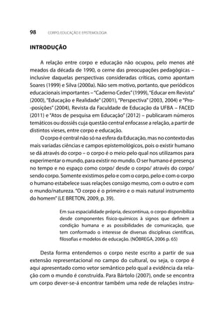 98 CORPO, EDUCAÇÃO E EPISTEMOLOGIA
INTRODUÇÃO
A relação entre corpo e educação não ocupou, pelo menos até
meados da década de 1990, o cerne das preocupações pedagógicas –
inclusive daquelas perspectivas consideradas críticas, como apontam
Soares (1999) e Silva (2000a). Não sem motivo, portanto, que periódicos
educacionais importantes –“Caderno Cedes”(1999),“Educar em Revista”
(2000), “Educação e Realidade” (2001), “Perspectiva” (2003, 2004) e “Pro-
-posições” (2004), Revista da Faculdade de Educação da UFBA – FACED
(2011) e “Atos de pesquisa em Educação” (2012) – publicaram números
temáticos ou dossiês cuja questão central enfocasse a relação, a partir de
distintos vieses, entre corpo e educação.
O corpo é central não só na esfera da Educação, mas no contexto das
mais variadas ciências e campos epistemológicos, pois o existir humano
se dá através do corpo – o corpo é o meio pelo qual nos utilizamos para
experimentar o mundo, para existir no mundo. O ser humano é presença
no tempo e no espaço como corpo/ desde o corpo/ através do corpo/
sendo corpo. Somente existimos pelo e com o corpo, pelo e com o corpo
o humano estabelece suas relações consigo mesmo, com o outro e com
o mundo/natureza. “O corpo é o primeiro e o mais natural instrumento
do homem”(LE BRETON, 2009, p. 39).
Em sua espacialidade própria, descontínua, o corpo disponibiliza
desde componentes físico-químicos à signos que definem a
condição humana e as possibilidades de comunicação, que
tem conformado o interesse de diversas disciplinas científicas,
filosofias e modelos de educação. (NÓBREGA, 2006 p. 65)
Desta forma entendemos o corpo neste escrito a partir de sua
extensão representacional no campo do cultural, ou seja, o corpo é
aqui apresentado como vetor semântico pelo qual a evidência da rela-
ção com o mundo é construída. Para Bártolo (2007), onde se encontra
um corpo dever-se-á encontrar também uma rede de relações instru-
 