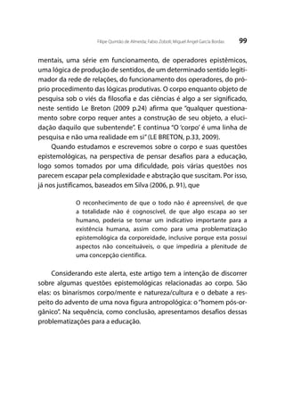 99Filipe Quintão de Almeida; Fabio Zoboli; Miguel Angel García Bordas
mentais, uma série em funcionamento, de operadores epistêmicos,
uma lógica de produção de sentidos, de um determinado sentido legiti-
mador da rede de relações, do funcionamento dos operadores, do pró-
prio procedimento das lógicas produtivas. O corpo enquanto objeto de
pesquisa sob o viés da filosofia e das ciências é algo a ser significado,
neste sentido Le Breton (2009 p.24) afirma que “qualquer questiona-
mento sobre corpo requer antes a construção de seu objeto, a eluci-
dação daquilo que subentende”. E continua “O ‘corpo’ é uma linha de
pesquisa e não uma realidade em si”(LE BRETON, p.33, 2009).
Quando estudamos e escrevemos sobre o corpo e suas questões
epistemológicas, na perspectiva de pensar desafios para a educação,
logo somos tomados por uma dificuldade, pois várias questões nos
parecem escapar pela complexidade e abstração que suscitam. Por isso,
já nos justificamos, baseados em Silva (2006, p. 91), que
O reconhecimento de que o todo não é apreensível, de que
a totalidade não é cognoscível, de que algo escapa ao ser
humano, poderia se tornar um indicativo importante para a
existência humana, assim como para uma problematização
epistemológica da corporeidade, inclusive porque esta possui
aspectos não conceituáveis, o que impediria a plenitude de
uma concepção científica.
Considerando este alerta, este artigo tem a intenção de discorrer
sobre algumas questões epistemológicas relacionadas ao corpo. São
elas: os binarismos corpo/mente e natureza/cultura e o debate a res-
peito do advento de uma nova figura antropológica: o “homem pós-or-
gânico”. Na sequência, como conclusão, apresentamos desafios dessas
problematizações para a educação.
 