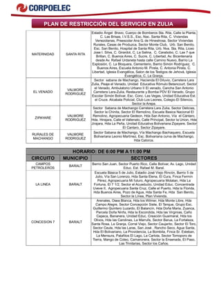 PLAN DE RESTRICCIÓN DEL SERVICIO EN ZULIA 
MATERNIDAD SANTA RITA 
Estadio Ángel Bravo, Cuerpo de Bomberos Sta. Rita, Calle la Planta, 
C. Las Brisas, I.V.S.S., Esc. Nac. Santa Rita, C. Viviendas 
Venezolanas, Preescolar Ana G. de Hinestrosa, Sector Viviendas 
Rurales, Casas de Produzca, Sector Monte Club, Urb. San Benito, 
Esc. San Benito, Hospital de Santa Rita, Urb. Nva. Sta. Rita, Liceo 
Jose I. Silva, C. Girardot, C. La Salina, C. Carabobo, C. Las 7 que 
Brillan, C. Buenos Aires, C. Sucre, C. Libertad, Av. Bicentenaria 
desde Av. Rafael Urdaneta hasta calle Camino Nuevo, Barrio La 
Explosión, C. La Bloquera, Cementerio, Barrio Simòn Rodrìguez, C. 
Buenos Aires, Escuela Antonio M. Pirela, C. Antonia Pirela, C. 
Libertad, Iglesia Evangélica, Salon de los Testigos de Jehová, Iglesia 
Evangèlica, C. La Granja, 
EL VENADO VALMORE 
RODRIGUEZ 
Sector sabana de Machango, Hacienda El Diluvio, Carretera Lara 
Zulia, Peaje el Venado, Unidad Educativa Rómulo Betancourt, Sector 
el Venado, Ambulatorio Urbano II El venado, Cancha San Antonio 
Carretera Lara-Zulia, Restaurante y Bomba PDV El Venado, Grupo 
Escolar Simón Bolívar, Esc. Conc. Las Vegas, Unidad Educativa Est. 
el Cruce. Alcabala Policial, Club Los Leones, Colegio El Silencio, 
Sector la Arepa. 
ZIPAYARE VALMORE 
RODRIGUEZ 
Sector Sabana de Machango Carretera Lara Zulia, Sector Delicias, 
Sector la Chinita, Sector El Remolino, Escuela Basica Nacional El 
Remolino, Agropecuaria Gedeon, Hda San Antonio, Vía el Cántaro, 
Hda. Hirajara, Calle el Vallenato, Calle Principal, Sector la Union, Hda 
Jirajara, Hda La Peña, Unidad Educativa Bolivariana Zipayare, Sector 
El Cantaro, Sector Zipayare. 
RURALES DE 
MACHANGO 
VALMORE 
RODRIGUEZ 
Sector Sabana de Machango, Vía Machango Bachaquero, Escuela 
Bolivariana Leonio Martínez, Esc. Bolivariana curva de Machango, 
Hda Catorce. 
HORARIO: DE 6:00 PM A 11:00 PM 
CIRCUITO MUNICIPIO SECTORES 
CAMPOS 
PETROLEROS BARALT Barrio San Juan, Sector Puerto Rico, Calle Bolívar, Av. Lago, Unidad 
Educ. Est. Rafael M. Baral. 
LA LINEA BARALT 
Escuela Básica 5 de Julio, Estadio José Viejo Rincón, Barrio 5 de 
Julio, Vía San Lorenzo, Hda Santa Elena, El Cura, Finca Fermín 
Pérez, Agropecuaria Mi futuro, Agropecuaria Motatan, Hda La 
Fortuna, El 7 1/2, Sector el Acueducto, Unidad Educ. Concentrada 
Uveve II, Agropecuaria Santa Cruz, Calle el Puerto, Hda la Florida, 
Hda Buenos Aires, Pozo de Agua, Hda Santa Fe, Hda San Benito, 
Sector la Línea, Plan Vivienda. 
CONCESION 7 BARALT 
Arenales, Osea Blanca, Hda los Wilmer, Hda Monte Libre, Hda 
Campo Alegre, Sector Concepción Siete, El Tanque, Grupo Esc. 
Guillermo Quintero Luzardo, El Balancín, Hda Doña Maria, Zuanca, 
Parcela Doña Ninfa, Hda la Escondida, Hda las Virginias, Caño 
Capaca, Bananera, Unidad Educ. Creación Guaimaral, Hda los 
Olivos, Hda las Carolinas, La Marrufa, Sector Barua, La Fortaleza, 
Santa Rosa, La Granja, Corral Viejo, Sector Caujarito, Sector El Toro, 
Sector Ceuta, Hda las Laras, San José , Rancho Seco, Agua Santa, 
Hda El Bolivariano, La Providencia, La Bombita, Finca Sr. Esteban, 
La Mensura, Palafitos El Lago, La Carlota, Sector Tomoporo de 
Tierra, Mango de Coleo, Camaronera, Sector la Ensenada, El Paso, 
Las Trinitarias, Sector los Caños. 
 