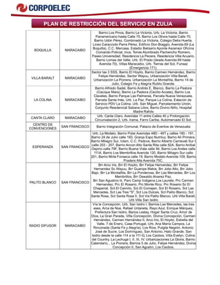PLAN DE RESTRICCIÓN DEL SERVICIO EN ZULIA 
BOQUILLA MARACAIBO 
Barrio Los Pinos, Barrio La Victoria, Urb. La Victoria, Barrio 
Panamericano hasta Calle 75, Barrio Los Olivos hasta Calle 70, 
Barrio Udón Pérez, Combinado La Victoria, Colegio Delia Huerta, 
Liceo Caracciolo Parra Pérez, Edificio Don Biaggio, Avenida 69 (La 
Boquilla), C.C. Mercasa, Estadio Belisario Aponte Ascensor Oficina 
Comando Policial, Ince, Torres Alumbrado Pachencho Romero, 
Paseo Universidad. Residencia La Pecera, Residencia Villa Acuario, 
Barrio Lomas del Valle, Urb. El Prado (desde Avenida 69 hasta 
Avenida 70), Villas Maracaibo, Urb. Tierras del Sol, Funsaz 
(Emergencia 171). 
VILLA BARALT MARACAIBO 
Sector las 3 SSS, Barrio El Hoyito, Barrio Carmen Hernández, Barrio 
Felipe Hernández, Sector Wayuu, Urbanización Villa Baralt, 
Urbanización La Pionera, Urbanización La Montañita, Barrio 14 de 
Julio, Colegio Fe y Alegría Rutilio Grande. 
LA COLINA MARACAIBO 
Barrio Alfredo Sadel, Barrio Andrés E. Blanco, Barrio La Pastora 
(Cacique Mara), Barrio La Pastora (Cecilio Acosta), Barrio Los 
Claveles, Barrio Parque Las Palmeras, Parcela Nueva Venezuela, 
Parcela Santa Inés, Urb. La Paz, Parque La Colina, Estación de 
Servicio PDV La Colina. Urb. San Miguel, Parcelamiento Unión, 
Conjunto Residencial Sabana Libre, Barrio Divino Niño, Hospital 
Madre Rafols 
CANTA CLARO MARACAIBO Urb. Canta Claro. Avenidas 11 entre Calles 45 y Prolongación 
Circunvalación 2, Urb. Irama, Ferro Caribe, Automercado El Sol. 
CENTRO DE 
CONVENCIONES SAN FRANCISCO Barrio Integración Comunal, Palacio de Eventos de Venezuela 
ESPERANZA SAN FRANCISCO 
Urb. La Modelo, Barrio Polar Avenidas 48D - 48T y calles 180 - 191, 
Barrio 24 de Julio calle 183, Granja Expo Nutriluz, Barrio Alí Primera, 
Barrio Milagro Sur, Iclam, C.C. Padova, Barrio Alberto Carnevali Sur I 
calle 203 - 207, Barrio Ancon Alto Santa Rita calle 82A, Barrio Anibal 
Ospino calle 79F, Barrio Buena Vista calle 94, Barrio Los Andes calle 
111A, Barrio Los Membrillos Avenida 120, Barrio Milagro Sur calle 
201, Barrio Mirta Fonseca calle 19, Barrio Modelo Avenida 109, Barrio 
Pradera Alta Avenida 75C. 
PALITO BLANCO SAN FRANCISCO 
Brr Arco Iris, Brr El Hoyito, Brr Felipe Hernandez, Brr Felipe 
Hernandez Sc Wayuu, Brr Guanipa Matos, Brr Jobo Alto, Brr Jobo 
Bajo, Brr La Montaðita, Brr La Ponderosa, Brr Las Mercedes, Brr Los 
Membrillos, Brr Oswaldo Alvarez Paz, 
Brr San Agustino Iii, Parc Camp Indigena Los Laurele, Prc Carmen 
Hernandez, Prc El Rosario, Prc Monte Rico, Prc Rosario Sc El 
Chaparral, Sct El Caimito, Sct El Comejen, Sct El Rosario, Sct Las 
Mercedes, Sct Las Tres "S", Sct Los Dulces, Sct Palito Blanco, Sct 
Santa Rosa, Sct Santa Rosa II, Sct Via Palito Blanco, Urb Villa Baralt, 
Urb Villa San Isidro 
RADIO DIFUSOR MARACAIBO 
Vía la Concepción, Urb. San Isidro I, Barrios Las Mercedes, las tres 
eses, Arca de Noe, Rafael Urdaneta, Rayo Azul, Enrique Márquez, 
Prefectura San Isidro, Barios Leslay, Hogar Santa Cruz, Amor de 
Dios, La Gran Parada, Villa Concepción, Divina Concepción, Carmen 
Hernández, Carmen Hernández II, Arco Iris, El Hoyito, Estrella del 
Valle, 7 de Enero, Casa Portugal, Urb. Ana María Campos, La 
Rinconada (Santa Fe y Alegría), Los Ríos, Pulgita Negrón, Antonio 
José de Sucre, Los Domínguez, San Antonio, Hato Grande, San 
Isidro desde la calle 114 a la 111-G, Los Caobos, Villa Evelyn, Colina 
del Country, La Lechuga I, II, III, IV, Urbanizaciones La Gloria, Barrio 
Calendario, , La Pionera, Barrios 5 de Julio, Felipe Hernández, Divina 
Concepción II, San Agustín, Los Caobos. 
 