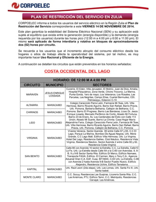 PLAN DE RESTRICCIÓN DEL SERVICIO EN ZULIA
CORPOELEC informa a todos los usuarios del servicio eléctrico en la Región Zulia el Plan de
Restricción del Servicio correspondiente a este VIERNES 14 DE NOVIEMBRE DE 2014.
Este plan garantiza la estabilidad del Sistema Eléctrico Nacional (SEN) y su aplicación está
sujeta al equilibrio que exista entre la generación (energía disponible) y la demanda (energía
requerida por los usuarios) durante las horas pico (12:00 m a 4:00 pm y 6:00 a 11:00 pm). El
mismo será aplicado de forma interdiaria y rotativa en bloques de aproximadamente
dos (02) horas por circuito.
Se recuerda a los usuarios que el incremento abrupto del consumo eléctrico desde los
hogares o sitios de trabajo afecta la operatividad del sistema, por tal motivo, es muy
importante hacer Uso Racional y Eficiente de la Energía.
A continuación se detallan los circuitos que están prevenidos en los horarios señalados:
COSTA OCCIDENTAL DEL LAGO
HORARIO: DE 12:00 M A 4:00 PM
CIRCUITO MUNICIPIO SECTORES
MARAVEN
JESUS ENRIQUE
LOSSADA
Curarire, El Eden, Villa Jerusalen, El Molino, Juan de Dios, Amalia,
Hospital Psiquiatrico, Zona Verde, Chicho Troconiz, La Marina,
Punta Gorda, 1ero de mayo, Los Veteranos, Los Rosales, Las
Parcelas, Las Negritas, Campo Elias, Cuartel Bermudez, CDI,
Petrowayyu, Estacion C-10
ALTAMIRA MARACAIBO
CHIRINOS MARACAIBO
LIDO MARACAIBO
Colegio Caracciolo Parra León, Farmacia Mi Toas, Urb. Villa
Hermosa, Barrio Ricardo Aguirre, Barrio San Rafael, Barrio Pravia,
Urb. Pomona, Barbería Bethania, Callejón de Bethania, C.C.
Pomona. Barrio El Progreso, Barrio Las Banderas, Liceo Dr. Jesús
Enrique Losada, Mercado Periférico de Corito, Abasto Mi Fortuna,
Barrio 23 de Enero, Av. Los Cardenales del Éxito con Calle 113
Unión, Abasto Mi Suerte, Barrio La Chinita. Casa Hogar María
Alejandrina Faria, Colegio Caracciolo Parra León, Farmacia Mi Toas,
Urb. Villa Hermosa, Barrio Ricardo Aguirre, Barrio San Rafael, Barrio
Pravia, Urb. Pomona, Callejón de Bethania, C.C. Pomona
VIRGINIA MARACAIBO
Víveres Venecia, Sector Avenida 3D entre Calle 67 y 65, C.C El
Lago, Parque La Marina, Bombeo De Aguas Negras, Urb. Mene
Grande, C.C Lago Mall, Edificio Villa Hermosa, Urb. La Virginia,
Hotel Del Lago, Residencia Galileo, Club Náutico, Residencia Vista
Virginia, Residencia Náutico, Sector Avenida 2 entre Calle 60 y 62,
Residencia Costa Virginia
SAN BENITO MARACAIBO
Calle 66 con Avenida 10 sector la Estrella, C.C. La Estrella, Calle10
La Fe, Urb. La Estrella desde Calle 64 a la C-60 con Avenidas. 8, 8-
B, 9 y 9-B Sector Santa Rita, Edificio Di Marco, Edificio Namaes,
Transporte FAGA, Edificio. El Carmen, Mary o Tony C:A:, Agencia
Aduanal Oran C.A. Edif. Cusa. BIT-MAX, C-63 Urb. La Estrella, C-66
con Avenida 2 hasta Avenida 9-B Sector Pueblo Nuevo, Edificio
Alejandro, Residencia Uchire, Edificio Tamatama.
KAPITAL MARACAIBO
Urb. Raúl Leoni (2da etapa), Urb. Las Lomas, Urb. Santa Fe III, Urb.
Santa Isabel.
MONTE CLARO MARACAIBO
C.C. Socuy, Residencias Las Guajiras, Licorería Santa Rita, C.C.
Las Américas, PTJ, Edificio Tamir, C.C. Metrópolis, Residencias
Carvajal, Las Américas.
 