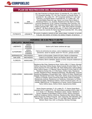 PLAN DE RESTRICCIÓN DEL SERVICIO EN ZULIA
EL SOL
SAN
FRANCISCO
Urb. San Francisco La Popular Sector 12 avenidas 49 - 53 y calles 163 -
170 incluyendo veredas 1-21, Urb. San Francisco La Popular Sector. 13
avenidas 53 - 55 y calles 161 - 167 incluyendo veredas 2-17, Urb. San
Francisco La Popular Sector 16 avenidas 48 - 51 y calles 165 - 167,
Escuela Batalla Naval del Lago, Sector Los Cocos, Barrio Madre 2,
Residencia Polaris, C.C. Guasare, Residencia El Sol, Barrio La Polar,
Conjunto Residencial El Sol, Instituto Universitario San Francisco, Urb.
Plaza del Sol, Escuela Maltín Polar, Aserradero Matusa, Barrio Alicia de
Caldera avenidas 48H - 48M y calles 170 - 170D, Barrio Betulio González
calles 27 - 28, Barrio Brisas del Sol calle 177, Barrio Colón avenida 49,
Barrio Limpia Sur avenida 48, Barrio San Ramón avenidas 40A - 48 y calles
39 - 179
POTRERITO URDANETA
El curarire, la gabarra, potrerito el real, campo alegre, montesito, el carmelo,
5 de julio, san antonio, la frontera, las casitas, el taparo, el semeruco
HORARIO: DE 6:00 PM A 11:00 PM
CIRCUITO MUNICIPIO SECTORES
LABERINTO
JESUS
ENRIQUE
LOSSADA
Sector La M, Sector Jardines del Lago
AUTODROMO
JESUS
ENRIQUE
LOSSADA
Fabrica de alimentos de avidoca, varios mataderos avicolas, matadero
bolivariano, sector la cepeda, sector km 18 al 25 , granjas avicolas
BARRANQUITA MACHIQUES Sector La Encrucijada, Caserío El Llano, Sector La Esperanza
SAN JOSE MACHIQUES Caserío Los Chinches, Sector Las Piedras, Sector San José
FLORESTA MARACAIBO
Urb. La Rotaria, Barrio Libertador, Sector La Curva, Conjunto residencial La
florida
COSTA VERDE MARACAIBO
Residencia Mar Plata, Residencia Ayoai, Edificio IBM, C.C Sigma, Movistar,
Edificio Guarimba, Edificio Aluana, Sector Avenida 3G entre Calle 75 y 76,
Sector Avenida 3F entre Calle 68A y 69, Teatro Bellas Artes, Edificio Bellas
Artes, Edificio Hawan, C.C Marzzel, Sector Avenida 3F Entre Calle 63 y 65,
Residencia Andrea Inés, C.C Villa Nueva, Edificio Yakie, Residencia
Timotes, Residencia Romy, Residencia Mariposa, Villa Mercedes, Conjunto
Residencial Mayajigua, Escuela Bella Vista - Edificio El Globo, Residencias
Sabadel, Residencia Torre Ocho, Plaza Park, Edificio de la Zona Educativa,
Edificio La Estrella, Centro Comercial Costa Verde, Edificio Calchagui,
Residencias Jardines, Residencia Los Farallones, Urbanizacio La Florida,
Residencia Habati, Residencia Inslenia, Centro Comercial Izarra, Urb. La
Estrella, AMEZULIA Av. 10, Residencia La Fuente, Centro Profesional del
Norte, Edificio Apiau, Edificio Gilcón, Apartamentos Walter.
CALLE 70 MARACAIBO
Sector Paraíso avenidas 17- 23 y calles 70 - 77, Sector Santa María
avenidas 25-27 y calles 67-70, Urb. Santa María avenidas 23-25 y calle 72,
C.C. Acedo, C.C. Montielco, Residencia Lisboa, Cativen, Residencia
Torreón, Residencia Villa Magna, Edificio Urimán, Edificio Pacarigua,
Edificio Cantadura, Edificio Uraichima, Residencia Mar, Edificio Bianca,
Edificio Royal City, Edificio Finoquita - Edif. Casiquiare, Edif. Manatara, Edif.
Muradi, Edif. Uracoa, Resid. Picoa, C.C Las Tejas, Resid. Mariana, Edif.
Michell, Resid. Ceci, Edif. La Orquidea, Bombas Hidrolago.
 