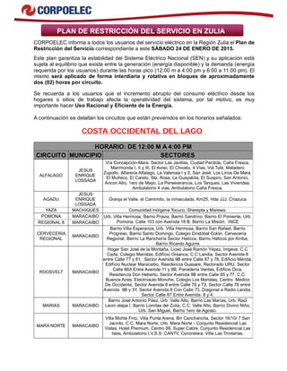 PLAN DE RESTRICCIÓN DEL SERVICIO EN ZULIA
CORPOELEC informa a todos los usuarios del servicio eléctrico en la Región Zulia el Plan de
Restricción del Servicio correspondiente a este SÁBADO 24 DE ENERO DE 2015.
Este plan garantiza la estabilidad del Sistema Eléctrico Nacional (SEN) y su aplicación está
sujeta al equilibrio que exista entre la generación (energía disponible) y la demanda (energía
requerida por los usuarios) durante las horas pico (12:00 m a 4:00 pm y 6:00 a 11:00 pm). El
mismo será aplicado de forma interdiaria y rotativa en bloques de aproximadamente
dos (02) horas por circuito.
Se recuerda a los usuarios que el incremento abrupto del consumo eléctrico desde los
hogares o sitios de trabajo afecta la operatividad del sistema, por tal motivo, es muy
importante hacer Uso Racional y Eficiente de la Energía.
A continuación se detallan los circuitos que están prevenidos en los horarios señalados:
COSTA OCCIDENTAL DEL LAGO
HORARIO: DE 12:00 M A 4:00 PM
CIRCUITO MUNICIPIO SECTORES
ALFALAGO
JESUS
ENRIQUE
LOSSADA
Vía Concepción-Mara. Sector Las Javillas, Ciudad Perdida, Caña Fresca,
Marimonda I, II y III, El Aviso, El Chivato, 4 Vías, Viá Tulé, Matadero
Zupollo, Alfareria Alfalago, La Valerosa I y II, San José, Los Lirios De Mara,
El Muñeco, El Careto, Sta. Rosa, La Guayabita, El Suspiro, San Antonio,
Ancon Alto, 1ero de Mayo, La Perseverancia, Los Tanques, Las Viviendas.
Ambulatorio 4 vías, Ambulatorio Caña Fresca.
AGADU
JESUS
ENRIQUE
LOSSADA
Granja el Valle, el Camimito, la inmaculada, Km25, Hda JJJ, Criazuca
YAZA MACHIQUES Comunidad Indígena Tocuco, Sherepta y Marewa.
POMONA MARACAIBO
REGIONAL 8 MARACAIBO
Urb. Villa Hermosa, Barrio Pravia, Barrio Sandrino, Barrio El Poniente, Urb.
Pomona, Calle 103 con Avenida 18 B, Barrio La Misión, INCE
CERVECERIA
REGIONAL
MARACAIBO
Barrio Villa Esperanza, Urb. Villa Hermosa, Barrio San Rafael, Barrio
Progreso, Barrio Santo Domingo, Colegio Cristóbal Colón, Cervecería
Regional, Barrio La Ranchería Sector Haticos, Barrio Haticos por Arriba,
Barrio Ricardo Aguirre
ROOSVELT MARACAIBO
Hogar San José de la Montaña, Liceo José Ramón Yépez, Imgeve, C.C
Cada, Colegio Maristas, Edificio Orsanca, C.C Landia, Sector Avenida 8
entre Calle 77 y 81, Sector Avenida 9B entre Calle 87 y 78, Edificio Mérida,
Edificio Nuclear Maracaibo, Residencia Guasare, Rectorado URU. Sector
Calle 86A Entre Avenida 11 y 9B, Panadería Veritas, Edificio Dica,
Residencia Don Heberto, Sector Avenida 9B entre Calle 85 y 77, C.C.
Buenos Aires, Electroauto Monche, Colegio Los Maristas, Centro Medico
De Occidente, Sector Avenida 8 entre Calle 76 y 73, Sector Calle 76 entre
Avenida 9B y 3Y, Sector Avenida 8 Con Calle 73, Diagonal a Radio Landia,
Sector Calle 87 Entre Avenida 8 y 4.
MARIAS MARACAIBO
Barrio José Antonio Páez, Urb. Valle Alto, Barrio Las Marías, Urb. Raúl
Leoni etapa I, Barrio Lomitas del Zulia, C.C. Valle Alto, Barrio Divino Niño,
Urb. San Miguel, Barrio 1ero de Agosto.
MARA NORTE MARACAIBO
Villa Monte Fino, Villa Punta Arena, Brr Canchancha, Sector 16/10/ 7 San
Jacinto, C.C. Mara Norte, Urb. Mara Norte - Conjunto Residencial Las
Vistas, Hotel Premium, Centro 99, Super Catire, Conjunto Residencial Las
Islas, Ambulatorio I.V.S.S, CANTV, Concretera, Villa Las Trinitarias.
 