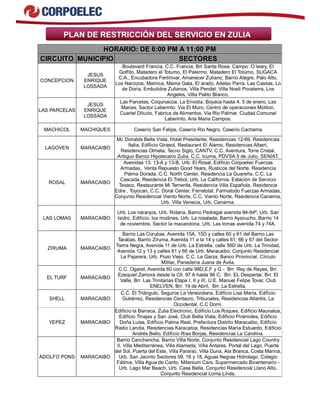 PLAN DE RESTRICCIÓN DEL SERVICIO EN ZULIA
HORARIO: DE 6:00 PM A 11:00 PM
CIRCUITO MUNICIPIO SECTORES
CONCEPCION
JESUS
ENRIQUE
LOSSADA
Boulevard Francia, C.C. Francia, Brr Santa Rosa, Campo O´leary, El
Golfito, Matadero el Totumo, El Palermo, Matadero El Totúmo, SUGACA
C.A., Encubadora Fertinivar, Amanecer Zuliano, Barrio Alegre, Palo Alto,
Los Narcizos, Maimca, Mama Gata, El arado, Adelso Parra, Las Casitas, Lo
de Doria, Embutidos Zulianos, Villa Pendal, Villa Noeli Pocaterra, Los
Angeles, Villa Palito Blanco.
LAS PARCELAS
JESUS
ENRIQUE
LOSSADA
Las Parcelas, Coquivacoa, La Envidia, Boyaca hasta 4, 5 de enero, Las
Marias, Sector Laberinto: Via El Muro, Centro de operaciones Motilon,
Cuartel Diluvio, Fabrica de Alimentos, Via Rio Palmar, Ciudad Comunal
Laberinto, Ana Maria Campos.
MACHICOL MACHIQUES Caserío San Felipe, Caserío Rio Negro, Caserío Cachama
LAGOVEN MARACAIBO
Mc Donalds Bella Vista, Hotel Presidente, Residencias 12-69, Residencias
Italia, Edificio Girasol, Restaurant El Álamo, Residencias Albert,
Residencias Olmeta, Tecno Siglo, CANTV, C.C. Aventura, Torre Cristal,
Antiguo Banco Hipotecario Zulia, C.C. Icuma, PDVSA 5 de Julio, SENIAT.
ROSAL MARACAIBO
Avenidas 13. 13-A y 13-B, Urb. El Rosal, Edificio Corpoelec Fuerzas
Armadas,. Venta Repuesto Good Years, Rusticos del Norte, Residencia
Palma Dorada, C.C. North Center, Residencia La Guareña, C.C. La
Cascada, Residencia El Trébol, Urb. La California, Estación de Servicio
Texaco, Restaurante Mi Ternerita, Residencia Villa Española, Residencia
Edre , Toyocan, C.C. Doral Center, Ferretotal, Farmatodo Fuerzas Armadas,
Conjunto Residencial Viento Norte, C.C. Viento Norte, Residencia Canaima,
Urb. Villa Venecia, Urb. Canaima.
LAS LOMAS MARACAIBO
Urb. Los naranjos, Urb. Rotaria, Barrio Pedregal avenida 84-84ª, Urb. San
Isidro, Edificio. los modines, Urb. La rosaleda, Barrio Ayacucho, Barrio 14
de noviembre, Sector la macandona, Urb. Las lomas avenida 74 y 74A.
ZIRUMA MARACAIBO
Barrio Las Corubas, Avenida 15A, 15D y calles 60 y 61 del Barrio Las
Tarabas, Barrio Ziruma, Avenida 11 a la 14 y calles 61, 66 y 67 del Sector
Tierra Negra, Avenida 11 de Urb. La Estrella, calle 58D de Urb. La Trinidad,
Avenida 12 y 13 y calles 61 y 66 de Urb. Maracaibo, Conjunto Residencial
La Pajarera, Urb. Pozo Viejo, C.C. La Garza, Banco Provincial, Círculo
Militar, Panadería Juana de Ávila.
EL TURF MARACAIBO
C.C. Ogaret, Avenida 60 con calle 98D,E,F y G - Brr. Rey de Reyes, Brr.
Ezequiel Zamora desde la Cll. 97 A hasta 96 C, Brr. EL Despertar, Brr. El
Valle, Brr. Las Trinitarias Etapa I, II y III, U.E. Manuel Felipe Tovar, Club
ENELVEN, Brr. 19 de Abril, Brr. La Estrella.
SHELL MARACAIBO
C.C. El Triángulo, Seguros La Venezolana, Edificio Lisa María, Edificio
Gutiérrez, Residencias Centauro, Tribunales, Residencias Atlantis, La
Occidental, C.C Domi.
YEPEZ MARACAIBO
Edificio la Barraca, Zulia Electronic, Edificio Los Roques, Edificio Maunaloa,
Edificio Tinajas y San José, Club Bella Vista, Edificio Pirámides, Edificio
Doña Luisa, Edificio Palma Real, Prefectura Distrito Maracaibo, Edificio
Radio Landia, Residencias Karacatoa, Residencias María Estuardo, Edificio
Andrés Bello, Edificio Rías Borjas, Residencias La Carolina.
ADOLFO PONS MARACAIBO
Barrio Canchancha, Barrio Villa Norte, Conjunto Residencial Lago Country
II, Villa Mediterránea, Villa Alameda, Villa Antares, Portal del Lago, Puerta
del Sol, Puerta del Este, Villa Paraíso, Villa Duna, Ala Branca, Costa Marina,
Urb. San Jacinto Sectores 09, 16 y 18, Aguas Negras Hidrolago, Colegio
Fátima, Villa Agua de Canto, Milenium Cars, Supermercado Bicentenario -
Urb. Lago Mar Beach, Urb. Casa Bella, Conjunto Residencial Llano Alto,
Conjunto Residencial Loma Linda.
 