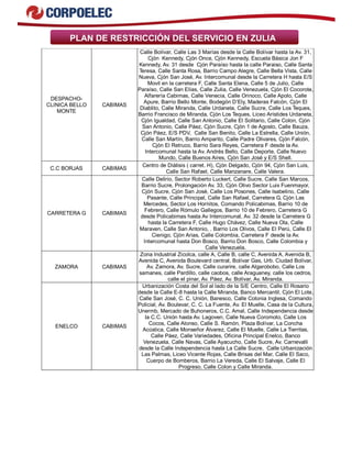 PLAN DE RESTRICCIÓN DEL SERVICIO EN ZULIA
DESPACHO-
CLINICA BELLO
MONTE
CABIMAS
Calle Bolívar, Calle Las 3 Marías desde la Calle Bolívar hasta la Av. 31,
Cjón Kennedy, Cjón Once, Cjón Kennedy, Escuela Básica Jon F
Kennedy, Av. 31 desde Cjón Paraíso hasta la calle Paraiso, Calle Santa
Teresa, Calle Santa Rosa, Barrio Campo Alegre, Calle Bella Vista, Calle
Nueva, Cjón San José, Av. Intercomunal desde la Carretera H hasta E/S
Movil en la carretera F, Calle Santa Elena, Calle 5 de Julio, Calle
Paraíso, Calle San Elías, Calle Zulia, Calle Venezuela, Cjón El Cocorote,
Alfarería Cabimas, Calle Venecia, Calle Orinoco, Calle Apolo, Calle
Apure, Barrio Bello Monte, Bodegón D’Ely, Maderas Falcón, Cjón El
Diablito, Calle Miranda, Calle Urdaneta, Calle Sucre, Calle Los Teques,
Barrio Francisco de Miranda, Cjón Los Teques, Liceo Arístides Urdaneta,
Cjón Igualdad, Calle San Antonio, Calle El Solitario, Calle Colon, Cjón
San Antonio, Calle Páez, Cjón Sucre, Cjón 1 de Agosto, Calle Bauza,
Cjón Páez, E/S PDV, Calle San Benito, Calle La Estrella, Calle Unión,
Calle San Martín, Barrio Amparito, Calle Padre Olivares, Cjón Falcón,
Cjón El Retruco, Barrio Sara Reyes, Carretera F desde la Av.
Intercomunal hasta la Av. Andrés Bello, Calle Deporte, Calle Nuevo
Mundo, Calle Buenos Aires, Cjón San José y E/S Shell.
C.C BORJAS CABIMAS
Centro de Diálisis ( carret. H), Cjón Delgado, Cjón 94, Cjón San Luis,
Calle San Rafael, Calle Manzanare, Calle Valera.
CARRETERA G CABIMAS
Calle Delirio, Sector Roberto Luckert, Calle Sucre, Calle San Marcos,
Barrio Sucre, Prolongación Av. 33, Cjón Olivo Sector Luis Fuenmayor,
Cjón Sucre, Cjón San José, Calle Los Posones, Calle Isabelino, Calle
Pasante, Calle Principal, Calle San Rafael, Carretera G, Cjón Las
Mercedes, Sector Los Hornitos, Comando Policabimas, Barrio 10 de
Febrero, Calle Rómulo Gallegos, Barrio 10 de Febrero, Carretera G
desde Policabimas hasta Av Intercomunal, Av. 32 desde la Carretera G
hasta la Carretera F, Calle Hugo Chávez, Calle Nueva Ola, Calle
Maraven, Calle San Antonio, . Barrio Los Olivos, Calle El Perú, Calle El
Cienigo, Cjón Arias, Calle Colombia, Carretera F desde la Av.
Intercomunal hasta Don Bosco, Barrio Don Bosco, Calle Colombia y
Calle Venezuela.
ZAMORA CABIMAS
Zona Industrial Zicolca, calle A, Calle B, calle C, Avenida A, Avenida B,
Avenida C, Avenida Boulevard central, Bolívar Gas, Urb. Ciudad Bolívar,
Av. Zamora, Av. Sucre, Calle curarire, calle Algarobobo, Calle Los
samanes, calle Pardillo, calle caobos, calle Araguaney, calle los cedros,
calle el pinar, Av. Páez, Av. Bolívar, Av. Miranda.
ENELCO CABIMAS
Urbanización Costa del Sol al lado de la S/E Centro, Calle El Rosario
desde la Calle E-8 hasta la Calle Miranda, Banco Mercantil, Cjón El Lote,
Calle San José, C. C. Unión, Banesco, Calle Colonia Inglesa, Comando
Policial, Av. Boulevar, C. C. La Fuente, Av. El Muelle, Casa de la Cultura,
Unermb, Mercado de Buhoneros, C.C. Amal, Calle Independencia desde
la C.C. Unión hasta Av. Lagoven, Calle Nueva Coromoto, Calle Los
Cocos, Calle Alonso, Calle S. Ramón, Plaza Bolívar, La Concha
Acústica, Calle Monseñor Álvarez, Calle El Muelle, Calle La Tierritas,
Calle Páez, Calle Variedades, Oficina Principal Enelco, Banco
Venezuela, Calle Navas, Calle Ayacucho, Calle Sucre, Av. Carnevalli
desde la Calle Independencia hasta La Calle Sucre, Calle Urbanización
Las Palmas, Liceo Vicente Rojas, Calle Brisas del Mar, Calle El Saco,
Cuerpo de Bomberos, Barrio La Vereda, Calle El Salvaje, Calle El
Progreso, Calle Colon y Calle Miranda.
 