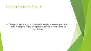 Competência de área 3
 Compreender e usar a linguagem corporal como relevante
para a própria vida, integradora social e formadora da
identidade.
 