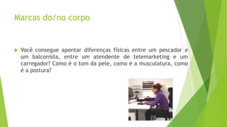 Marcas do/no corpo
 Você consegue apontar diferenças físicas entre um pescador e
um balconista, entre um atendente de telemarketing e um
carregador? Como é o tom da pele, como é a musculatura, como
é a postura?
 