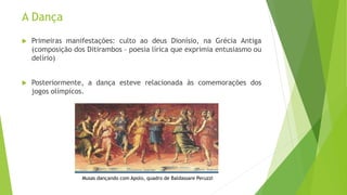 A Dança
 Primeiras manifestações: culto ao deus Dionísio, na Grécia Antiga
(composição dos Ditirambos – poesia lírica que exprimia entusiasmo ou
delírio)
 Posteriormente, a dança esteve relacionada às comemorações dos
jogos olímpicos.
Musas dançando com Apolo, quadro de Baldassare Peruzzi
 