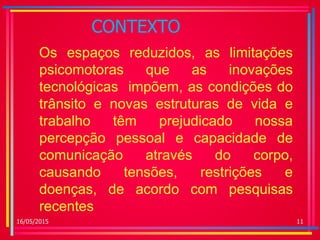 CONTEXTO
Os espaços reduzidos, as limitações
psicomotoras que as inovações
tecnológicas impõem, as condições do
trânsito e novas estruturas de vida e
trabalho têm prejudicado nossa
percepção pessoal e capacidade de
comunicação através do corpo,
causando tensões, restrições e
doenças, de acordo com pesquisas
recentes
16/05/2015 11
 