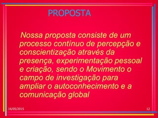 PROPOSTA
Nossa proposta consiste de um
processo contínuo de percepção e
conscientização através da
presença, experimentação pessoal
e criação, sendo o Movimento o
campo de investigação para
ampliar o autoconhecimento e a
comunicação global
16/05/2015 12
 