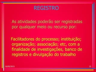 REGISTRO
As atividades poderão ser registradas
por qualquer meio ou recurso por:
Facilitadores do processo; instituição;
organização; associação; etc, com a
finalidade de investigações, banco de
registros e divulgação do trabalho
16/05/2015 15
 