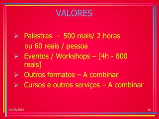VALORES
 Palestras - 500 reais/ 2 horas
ou 60 reais / pessoa
 Eventos / Workshops – [4h - 800
reais]
 Outros formatos – A combinar
 Cursos e outros serviços – A combinar
16/05/2015 16
 