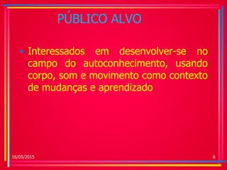 PÚBLICO ALVO
• Interessados em desenvolver-se no
campo do autoconhecimento, usando
corpo, som e movimento como contexto
de mudanças e aprendizado
16/05/2015 6
 