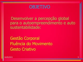 OBJETIVO
Desenvolver a percepção global
para o autoempreendimento e auto
sustentabilidade:
Gestão Corporal
Fluência do Movimento
Gesto Criativo
16/05/2015 9
 